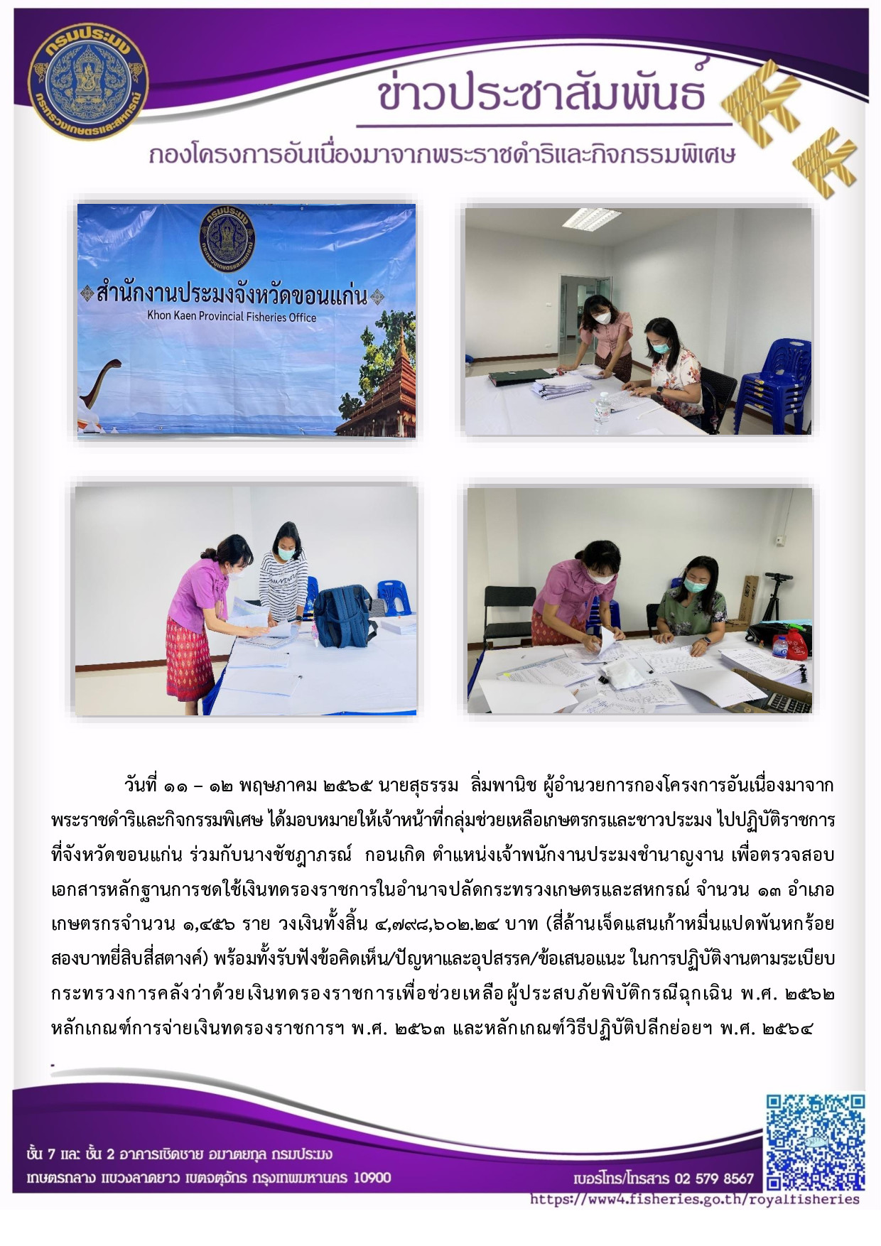 วันที่ ๑ ๑ - ๑๒ พฤษภาคม ๒๕๖๕ นายสุธรรม ลิ่มพานิช ผอ.กคพ. ได้มอบหมายให้เจ้าหน้าที่กลุ่มช่วยเหลือเกษตรกรและชาวประมง ไปปฏิบัติราชการ ที่จังหวัดขอนแก่น ร่วมกับนางชัชฎาภรณ์  กอนเกิด ตำแหน่งเจ้าพนักงานประมงชำนาญงาน เพื่อตรวจสอบ เอกสารหลักฐานการชดใช้เงินทดรองราชการในอำนาจปลัดกระทรวงเกษตรและสหกรณ์ จำนวน ๑๓ อำเภอ เกษตรกรจำนวน ๑,๔๕๖ ราย พร้อมทั้งรับฟังข้อคิดเห็น/ปัญหาและอุปสรรค/ข้อเสนอแนะ ในการปฏิบัติงานตามระเบียบ กระทรวงการคลังว่าด้วยเงินทดรองราชการเพื่อช่วยเหลือ ผู้ประสบภัยพิบัติกรณีฉุกเฉิน พ.ศ. ๒๕๖๒..คลิก