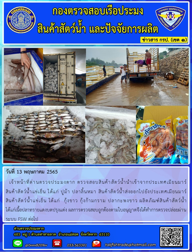 วันที่ 13 พฤษภาคม 2565   เจ้าหน้าที่ด่านตรวจประมงตาก ตรวจสอบสินค้าสัตว์น้ำนำเข้าจากประเทศเมียนมาร์                   สินค้าสัตว์น้ำแช่เย็น ได้แก่ ปูม้า ปลาลิ้นหมา สินค้าสัตว์น้ำส่งออกไปยังประเทศเมียนมาร์                สินค้าสัตว์น้ำแช่เย็น ได้แก่  กุ้งขาว กุ้งก้ามกราม ปลากะพงขาว ผลิตภัณฑ์สินค้าสัตว์น้ำ                 ได้แก่เนื้อปลาทรายแดงบดปรุงแต่ง ผลการตรวจสอบถูกต้องตามใบอนุญาตจึงได้ทำการตรวจปล่อยผ่านระบบ FSW ต่อไป..คลิก
