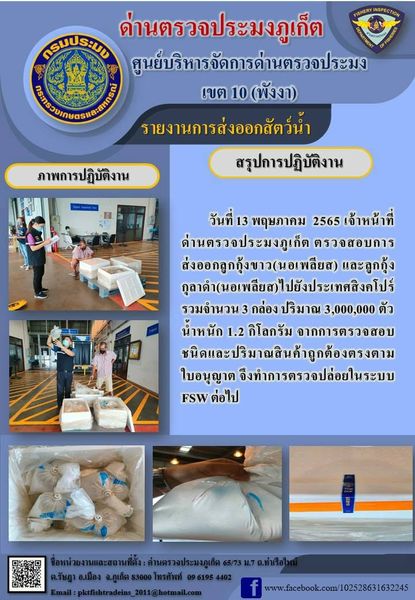 วันที่ 13 พฤษภาคม 2565 เจ้าหน้าที่ด่านตรวจประมงภูเก็ต ตรวจสอบการส่งออกลูกกุ้งขาวมีชีวิต (nauplius) และลูกกุ้งกุลาดำมีชีวิต (nauplius) จำนวน 3 กล่อง ปริมาณ 3 ล้านตัว ไปยังประเทศสิงคโปร์ จากการตรวจสอบชนิดและปริมาณสินค้าถูกต้องตรงตามใบอนุญาต  จึงทำการตรวจปล่อยในระบบ FSW ต่อไป..คลิก