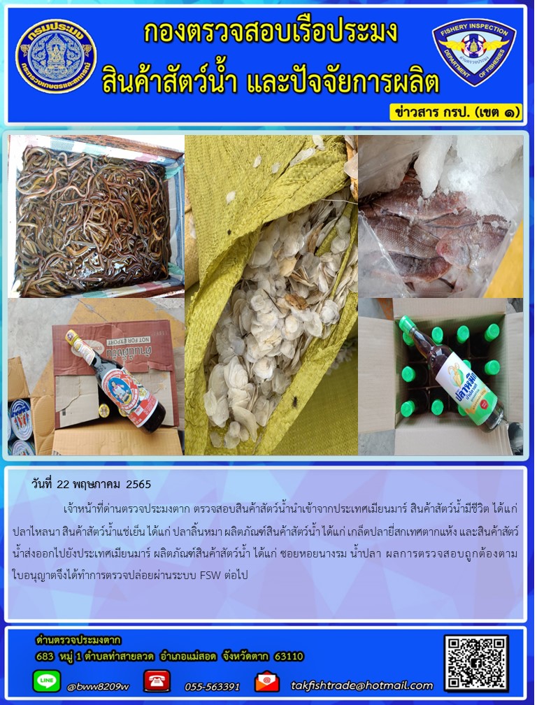 วันที่ 22 พฤษภาคม 2565   	     เจ้าหน้าที่ด่านตรวจประมงตาก ตรวจสอบสินค้าสัตว์น้ำนำเข้าจากประเทศเมียนมาร์ สินค้าสัตว์น้ำมีชีวิต ได้แก่ ปลาไหลนา สินค้าสัตว์น้ำแช่เย็น ได้แก่ ปลาลิ้นหมา ผลิตภัณฑ์สินค้าสัตว์น้ำ ได้แก่ เกล็ดปลายี่สกเทศตากแห้ง และสินค้าสัตว์น้ำส่งออกไปยังประเทศเมียนมาร์ ผลิตภัณฑ์สินค้าสัตว์น้ำ ได้แก่ ซอยหอยนางรม น้ำปลา ผลการตรวจสอบถูกต้องตามใบอนุญาตจึงได้ทำการตรวจปล่อยผ่านระบบ FSW ต่อไป..คลิก