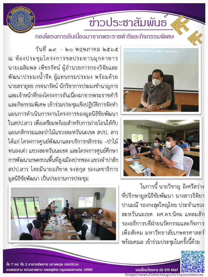 วันที่ ๑๙ - ๒๐ พฤษภาคม ๒๕๖๕ นายเฉลิมพล เพ็ชรรัตน์ ผู้อำนวยการกองวิจัยและพัฒนาประมงน้ำจืด ผู้แทนกรมประมง พร้อมด้วย นายสรายุทธ กรจนารัตน์ นักวิชาการประมงชำนาญการ และเจ้าหน้าที่กองโครงการอันเนื่องมาจากพระราชดำริและกิจกรรมพิเศษ เข้าร่วมประชุมเชิงปฏิบัติการจัดทำ แผนการดำเนินการงานโครงการของมูลนิธิชัยพัฒนา ในสปป.ลาว เพื่อเตรียมพร้อมสำหรับการถ่ายโอนให้กับ แผนกสิกรรมและป่าไม้แขวงสะหวันนะเขต สปป. ลาว..คลิก