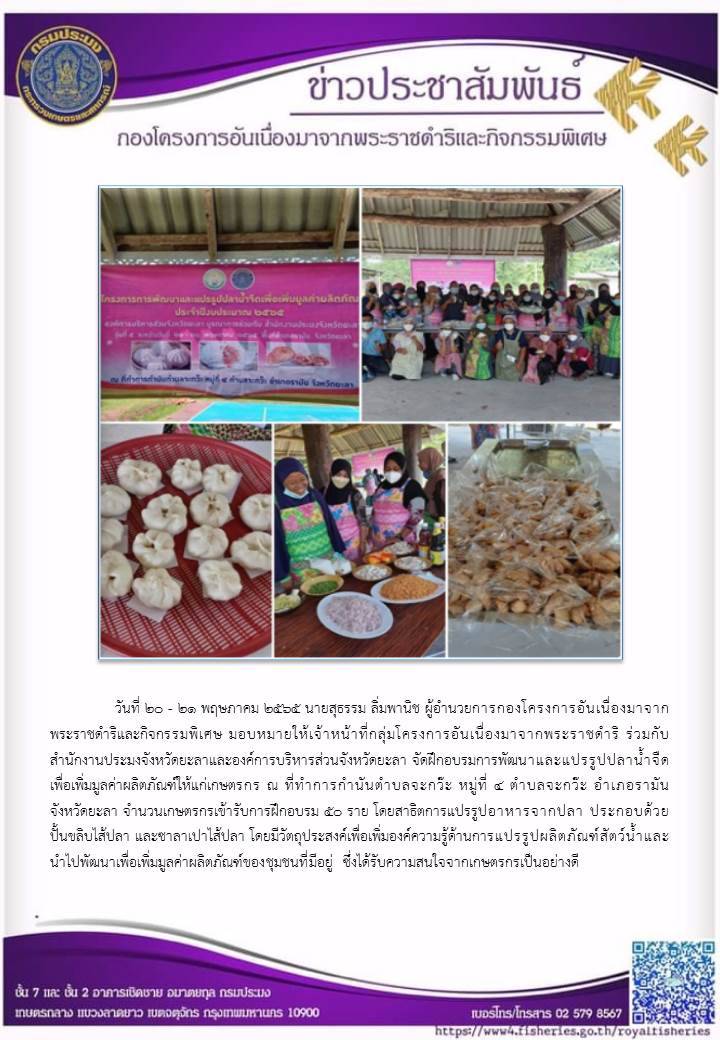 วันที่ ๒๐ - ๒๑ พฤษภาคม ๒๕๒๕ นายสุธรรม ลิ่มพานิช ผอ.กคพ. มอบหมายให้เจ้าหน้าที่กลุ่มโครงการอันเนื่องมาจากพระราชดำริ ร่วมกับ สำนักงานประมงจังหวัดยะลาและองค์การบริหารส่วนจังหวัดยะลา จัดฝึกอบรมการพัฒนาและแปรรูปปลาน้ำจืด เพื่อเพิ่มมูลค่าผลิตภัณฑ์ให้แก่กษทรกร ณ ที่ทำการกำนันตำบลจะกว๊ะ หมู่ที่ ๔ ตำบลจะกวีะ อำเภอรามัน จังหวัดยะลา..คลิก