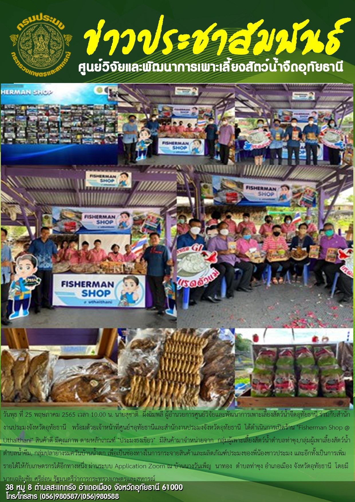 วันพุธ ที่ 25 พฤษภาคม 2565 เวลา 10.00 น. นายสุชาติ  ผึ่งฉิมพลี ผู้อำนวยการศูนย์วิจัยและพัฒนาการเพาะเลี้ยงสัตว์น้ำจืดอุทัยธานี ร่วมกับสำนักงานประมงจังหวัดอุทัยธานี   พร้อมด้วยเจ้าหน้าที่ศูนย์ฯอุทัยธานีและสำนักงานประมงจังหวัดอุทัยธานี  ได้ดำเนินการเปิดร้าน “Fisherman Shop @ Uthaithani” สินค้าดี มีคุณภาพ ตามหลักเกณฑ์ “ประมงธงเขียว”  มีสินค้ามาจำหน่ายจาก  กลุ่มผู้เพาะเลี้ยงสัตว์น้ำตำบลท่าซุง,กลุ่มผู้เพาเลี้ยงสัตว์น้ำตำบลน้ำซึม, กลุ่มปลาย่างรมควันบ้านน้ำตก เพื่อเป็นช่องทางในการกระจายสินค้าและผลิตภัณฑ์ประมงของพี่น้องชาวประมง และอีกทั้งเป็นการเพิ่มรายได้ให้กับเกษตรกรได้อีกทางหนึ่ง ผ่านระบบ Application Zoom ณ บ้านนางวันเพ็ญ  นาทอง  ตำบลท่าซุง อำเภอเมือง จังหวัดอุทัยธานี  โดยมีนายเฉลิมชัย ศรีอ่อน รัฐมนตรีว่าการกระทรวงเกษตรและสหกรณ์..คลิก