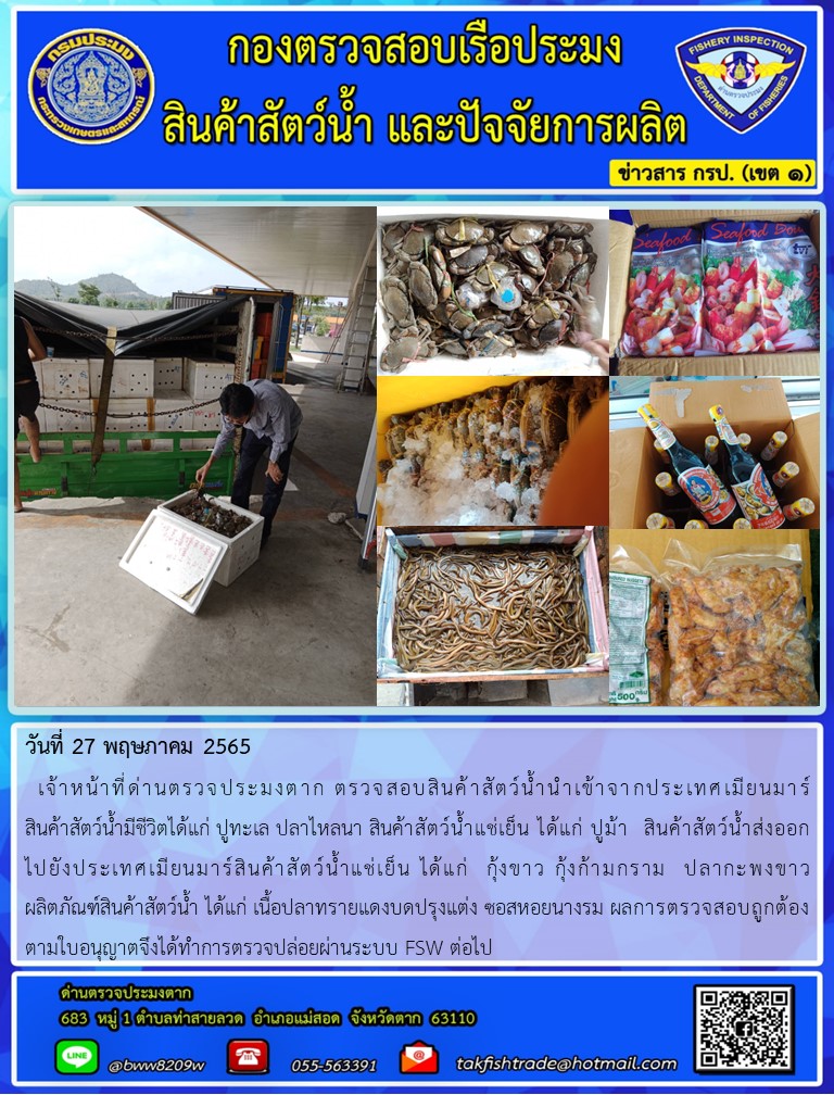 วันที่ 27 พฤษภาคม 2565   เจ้าหน้าที่ด่านตรวจประมงตาก ตรวจสอบสินค้าสัตว์น้ำนำเข้าจากประเทศเมียนมาร์                   สินค้าสัตว์น้ำมีชีวิตได้แก่ ปูทะเล ปลาไหลนา สินค้าสัตว์น้ำแช่เย็น ได้แก่ ปูม้า  สินค้าสัตว์น้ำส่งออก      ไปยังประเทศเมียนมาร์สินค้าสัตว์น้ำแช่เย็น ได้แก่  กุ้งขาว กุ้งก้ามกราม  ปลากะพงขาว            ผลิตภัณฑ์สินค้าสัตว์น้ำ ได้แก่ เนื้อปลาทรายแดงบดปรุงแต่ง ซอสหอยนางรม ผลการตรวจสอบถูกต้อง   ตามใบอนุญาตจึงได้ทำการตรวจปล่อยผ่านระบบ FSW ต่อไป..คลิก