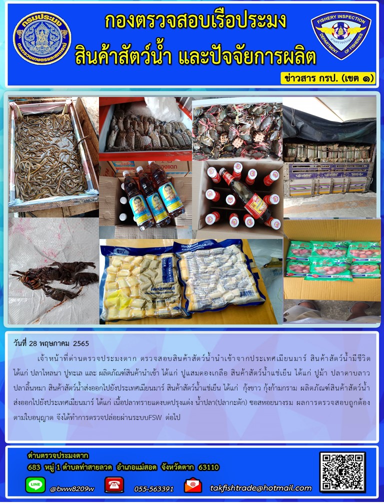วันที่ 28 พฤษภาคม 2565  	เจ้าหน้าที่ด่านตรวจประมงตาก ตรวจสอบสินค้าสัตว์น้ำนำเข้าจากประเทศเมียนมาร์ สินค้าสัตว์น้ำมีชีวิต ได้แก่ ปลาไหลนา ปูทะเล และ ผลิตภัณฑ์สินค้านำเข้า ได้แก่ ปูแสมดองเกลือ สินค้าสัตว์น้ำแช่เย็น ได้แก่ ปูม้า ปลาดาบลาว ปลาลิ้นหมา สินค้าสัตว์น้ำส่งออกไปยังประเทศเมียนมาร์ สินค้าสัตว์น้ำแช่เย็น ได้แก่  กุ้งขาว กุ้งก้ามกราม ผลิตภัณฑ์สินค้าสัตว์น้ำส่งออกไปยังประเทศเมียนมาร์ ได้แก่ เนื้อปลาทรายแดงบดปรุงแต่ง น้ำปลา(ปลากะตัก) ซอสหอยนางรม ผลการตรวจสอบถูกต้องตามใบอนุญาต จึงได้ทำการตรวจปล่อยผ่านระบบFSW ต่อไป..คลิก