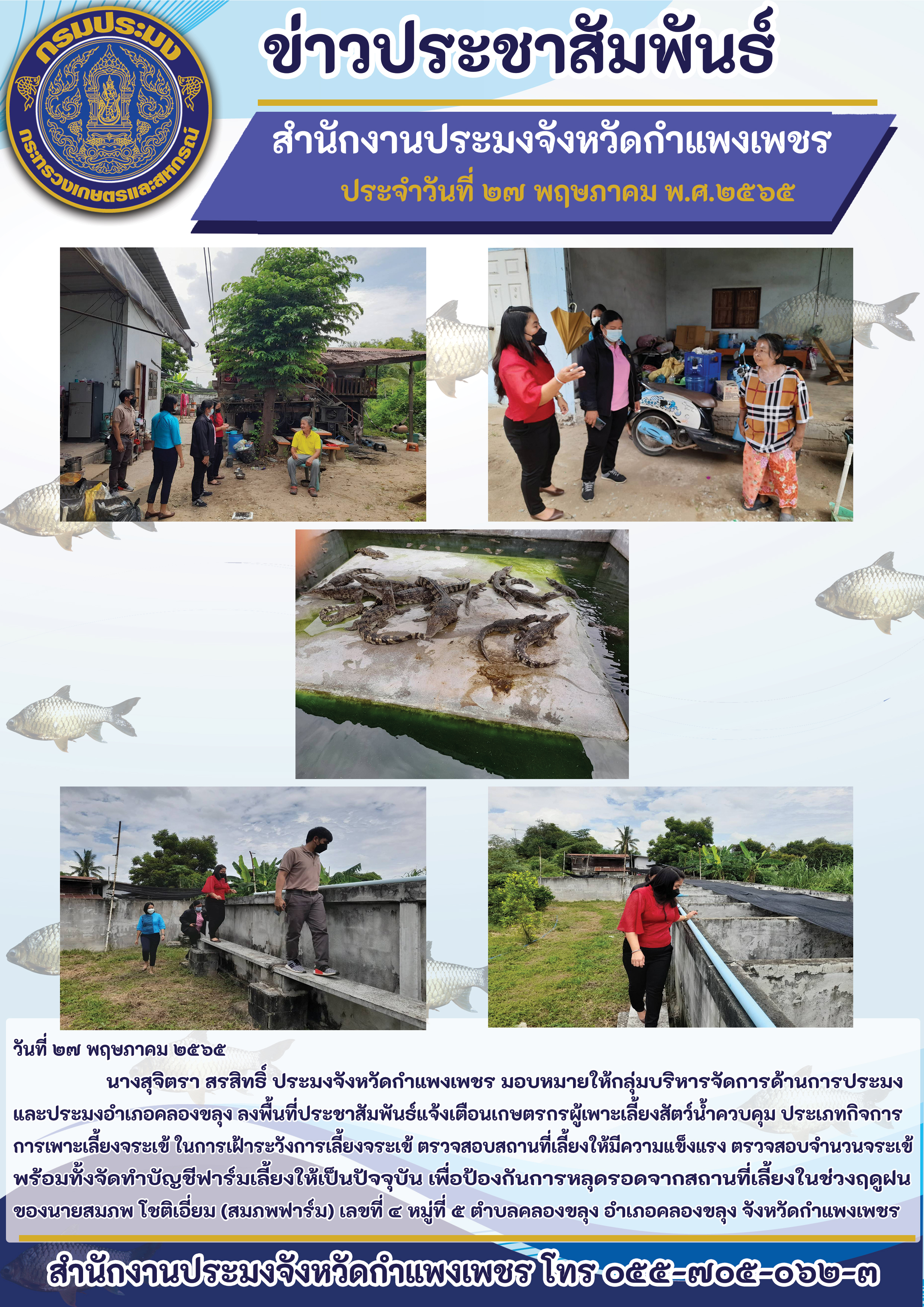 ลงพื้นที่ประชาสัมพันธ์แจ้งเตือนเกษตรกรผู้เพาะเลี้ยงสัตว์น้ำควบคุม ประเภทกิจการ การเพาะเลี้ยงจระเข้ ในการเฝ้าระวังการเลี้ยงจระเข้ ตรวจสอบสถานที่เลี้ยงให้มีความแข็งแรง ตรวจสอบจำนวนจระเข้ พร้อมทั้งจัดทำบัญชีฟาร์มเลี้ยงให้เป็นปัจจุบัน เพื่อองกันการหลุดรอดจากสถานที่เลี้ยงในช่วงฤดูฝน ของนายสมภพ โชติเอี่ยม (สมภพฟาร์ม) เลขที่ ๔ หมู่ที่ 4 ตำบลคลองขลุง อำเภอคลองขลุง จังหวัดกำแพงเพชร