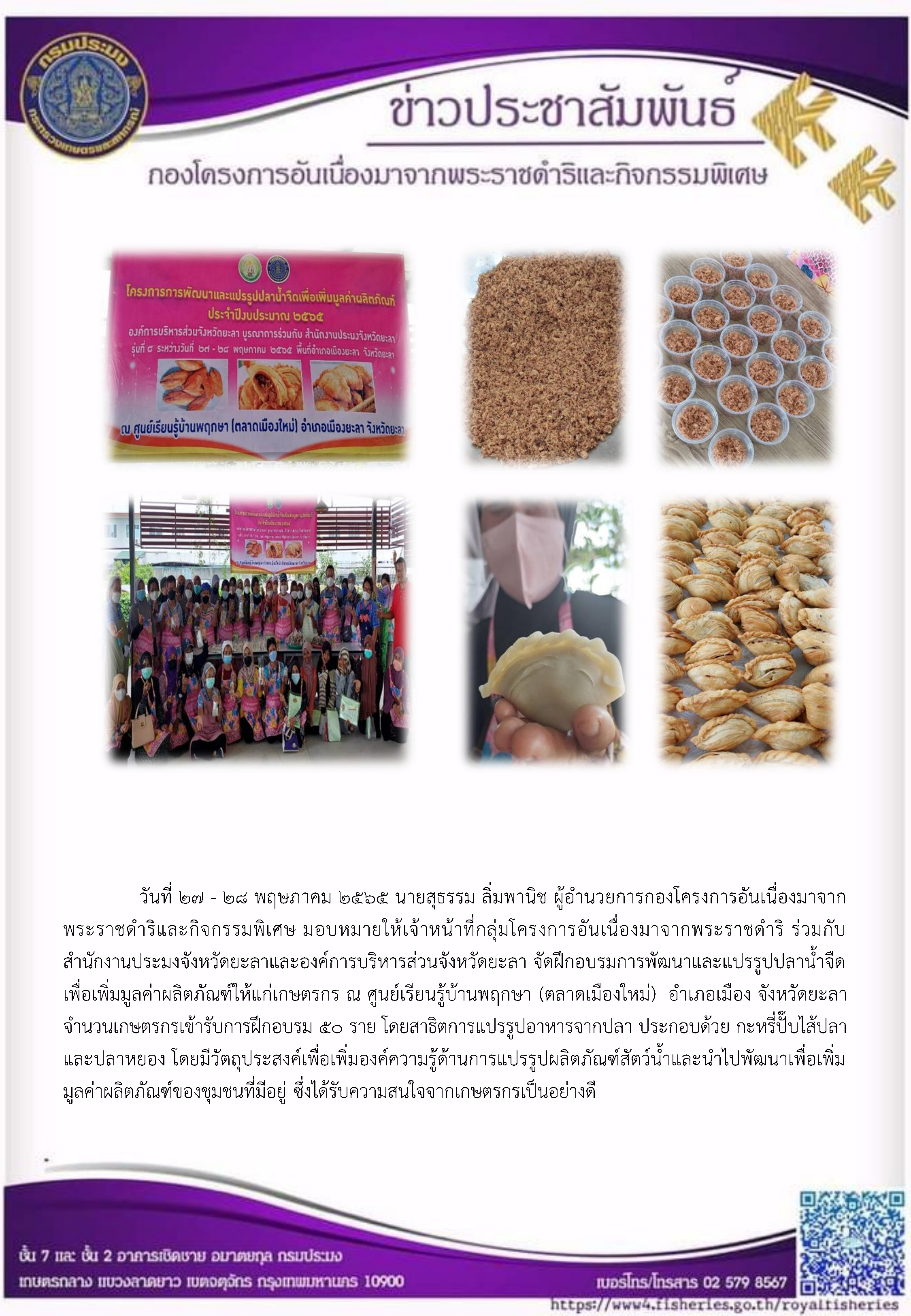 วันที่ ๒๗ - ๒๘ พฤษภาคม ๒๕๖๕ นายสุธรรม ลิ่มพานิช ผอ.กคพ. มอบหมายให้เจ้าหน้าที่กลุ่มโครงการอันเนื่องมาจากพระราชดำริ ร่วมกับ สำนักงานประมงจังหวัดยะลาและองค์การบริหารส่วนจังหวัดยะลา จัดฝึกอบรมการพัฒนาและแปรรูปปลาน้ำจืด เพื่อเพิ่มมูลค่าผลิตภัณฑ์ให้แก่เกษตรกร..คลิก