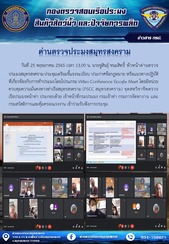 วันที่ 25 พฤษภาคม 2565 เวลา 13.00 น. นายชูสินธุ์ ชนะสิทธิ์ หัวหน้าด่านตรวจประมงสมุทรสงคราม ประชุมเตรียมชี้แจงระเบียบ ประกาศข้อกฎหมาย หรือแนวทางปฏิบัติที่เกี่ยวข้องกับการทำประมง โดยโปรแกรม Video Conference Google Meet โดยมีหน่วยควบคุมความมั่นคงทางท่าเรือสมุทรสงคราม (PSCC สมุทรสงคราม) ชุดสหวิชาชีพตรวจเรือประมงหน้าท่า ประกอบด้วย เจ้าหน้าที่กรมประมง กรมเจ้าท่า กรมการจัดหางาน และกรมสวัสดิการและคุ้มครองแรงงาน เข้าร่วมรับฟังการประชุม..คลิก
