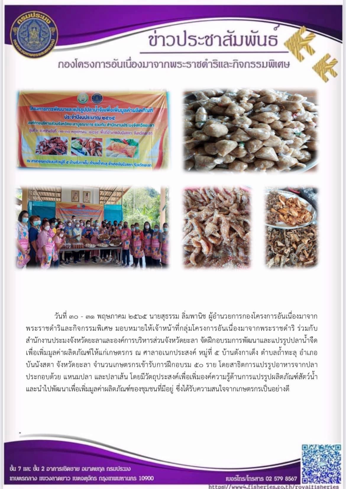 กองโครงการอันเนื่องมาจากพระราชดำริ ร่วมกับ สำนักงานประมงจังหวัดยะลาและองค์การบริหารส่วนจังหวัดยะลา จัดฝึกอบรมการพัฒนาและแปรรูปปลาน้ำจืดเพื่อเพิ่มมูลค่าผลิตภัณฑ์ให้แก่เกษตรกร ณ ศาลาอเนกประสงค์ หมู่ที่ ๕ บ้านตังกาเด็ง ตำบลถ้ำทะลุ อำเภอบันนังสตา จังหวัดยะลา จำนวนเกษตรกรเข้ารับการฝึกอบรม ๕ ราย โดยสาธิตการแปรรูปอาหารจากปลา ประกอบด้วย แหนมปลา และปลาเส้น โดยมีวัตถุประสงค์เพื่อเพิ่มองค์ความรู้ด้านการแปรรูปผลิตภัณฑ์สัตว์น้ำและนำไปพัฒนาเพื่อเพิ่มมูลค่าผลิตภัณฑ์ของชุมชนที่มีอยู่ ซึ่งได้รับความสนใจจากเกษตรกรเป็นอย่างดี..คลิก