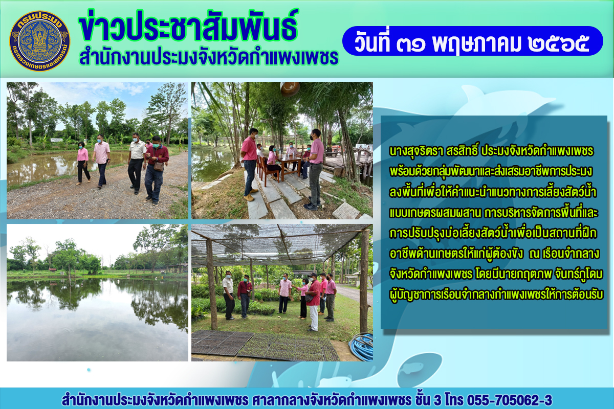 ลงพื้นที่เพื่อให้คำแนะนำแนวทางการเลี้ยงสัตว์น้ำแบบเกษตรผสมผสาน การบริหารจัดการพื้นที่และ การปรับปรุงบ่อเลี้ยงสัตว์น้ำเพื่อเป็นสถานที่ฝึก อาชีพด้านเกษตรให้แก่ผู้ต้องขัง ณ เรือนจำกลาง จังหวัดกำแพงเพชร