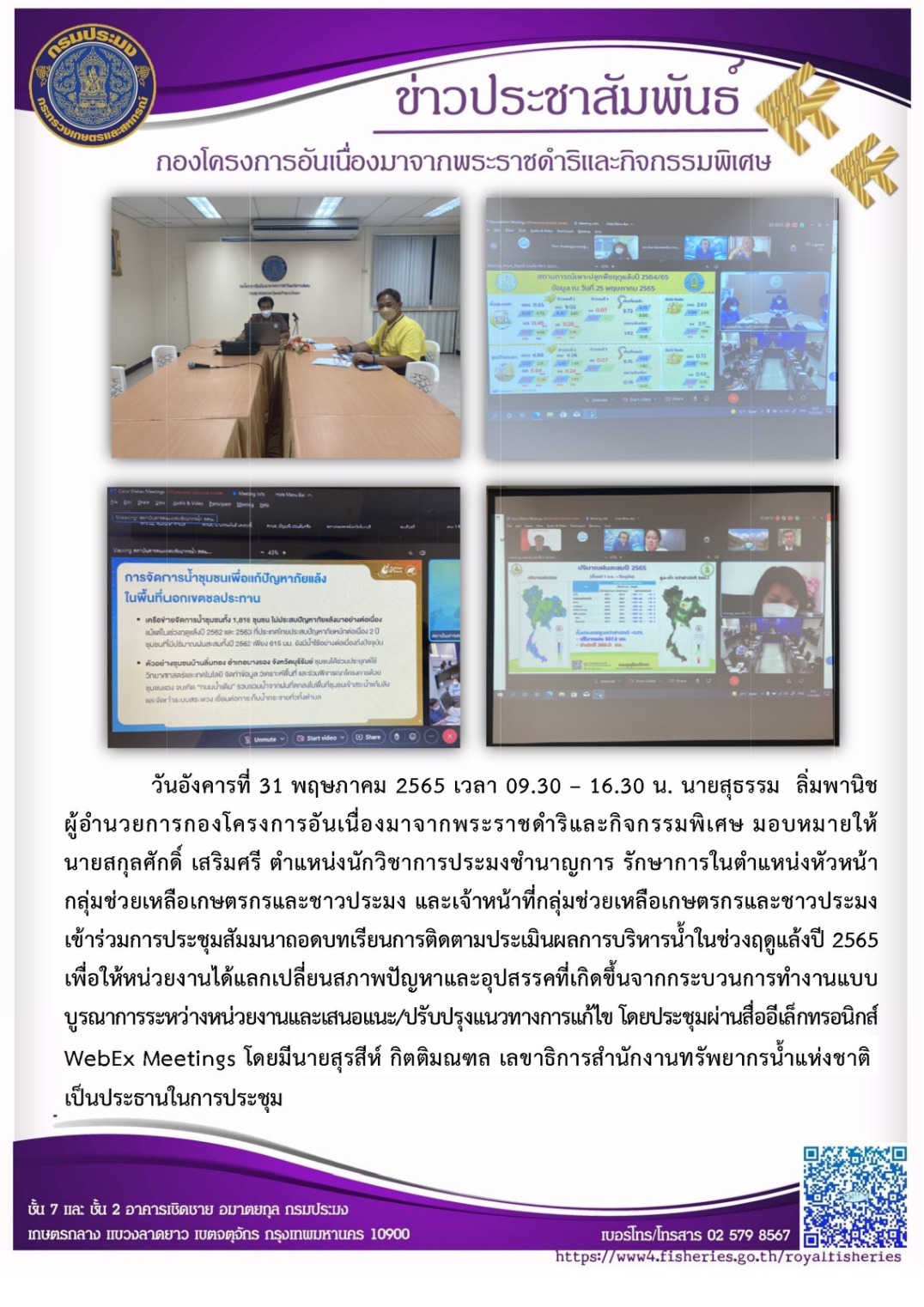 วันอังคารที่ 31 พฤษภาคม 2565 นายสุธรรม  ลิ่มพานิช ผอ.กคพ. มอบหมายให้นายสกุลศักดิ์ เสริมศรี และเจ้าหน้าที่กลุ่มช่วยเหลือเกษตรกรและชาวประมง เข้าร่วมการประชุมสัมมานาถอดบทเรียนการติดตามประเมินผลการบริหารน้ำในช่วงฤดูแล้งปี 2565 เพื่อให้หน่วยงานได้แลกเปลี่ยนสภาพปัญหาและอุปสรรคที่เกิดขึ้นจากกระบวนการทำงานแบบบูรณาการระหว่างหน่วยงานและเสนอแนะ/ปรับปรุงแนวทางการแก้ไข โดยประชุมผ่านสื่ออีเล็กทรอนิกส์ WebEx Meetings โดยมีนายสุรสีห์ กิตติมณฑล เลขาธิการสำนักงานทรัพยากรน้ำแห่งชาติ เป็นประธานในการประชุม..คลิก