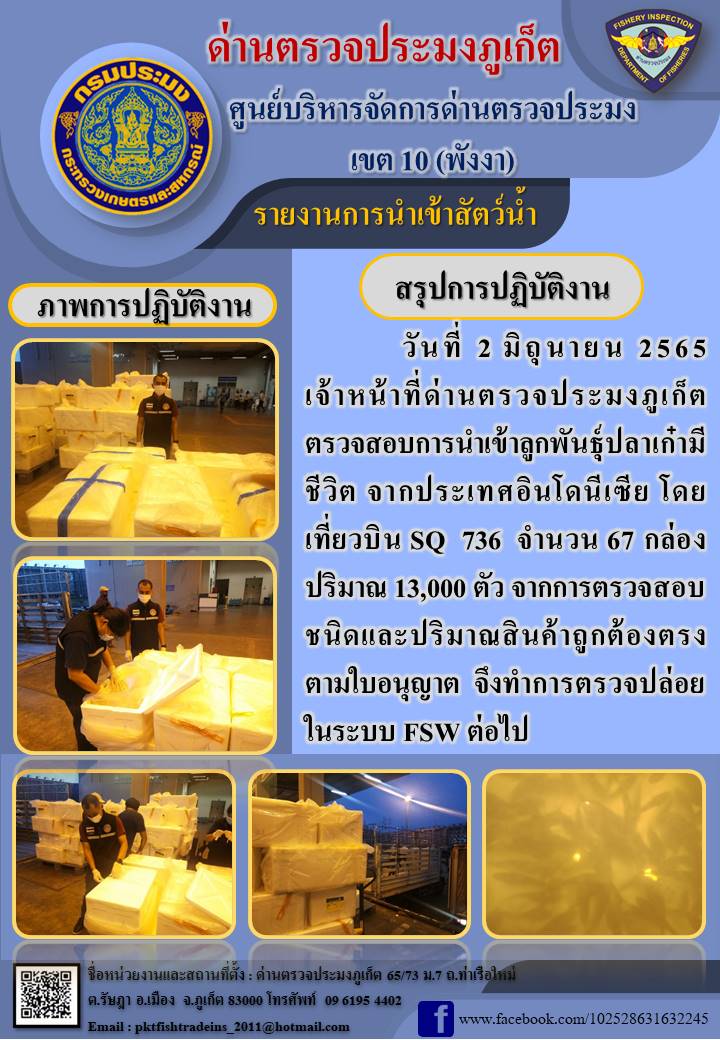 วันที่ 2 มิถุนายน 2565 เจ้าหน้าที่ด่านตรวจประมงภูเก็ต ตรวจสอบการนำเข้าลูกพันธุ์ปลาเก๋ามีชีวิต จากประเทศอินโดนีเซีย โดยเที่ยวบิน SQ 736  จำนวน 67 กล่อง ปริมาณ 13,000 ตัว จากการตรวจสอบชนิดและปริมาณสินค้าถูกต้องตรงตามใบอนุญาต  จึงทำการตรวจปล่อยในระบบ FSW ต่อไป..คลิก
