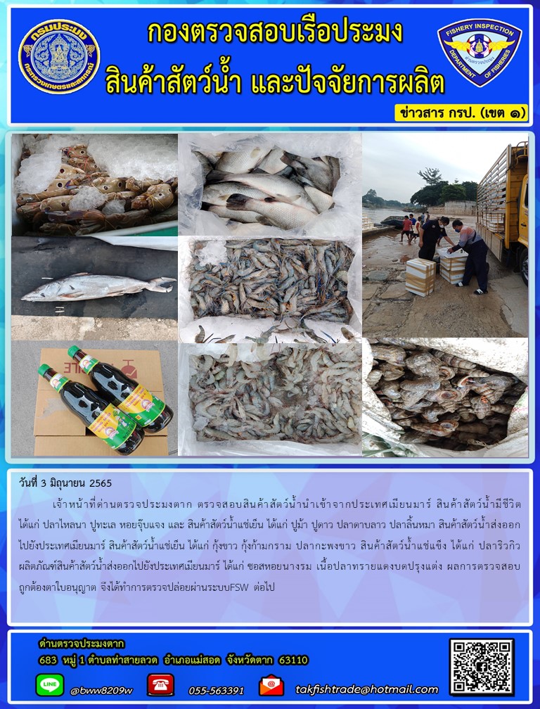 วันที่ 3 มิถุนายน 2565  	เจ้าหน้าที่ด่านตรวจประมงตาก ตรวจสอบสินค้าสัตว์น้ำนำเข้าจากประเทศเมียนมาร์ สินค้าสัตว์น้ำมีชีวิต ได้แก่ ปลาไหลนา ปูทะเล หอยจุ๊บแจง และ สินค้าสัตว์น้ำแช่เย็น ได้แก่ ปูม้า ปูดาว ปลาดาบลาว ปลาลิ้นหมา สินค้าสัตว์น้ำส่งออกไปยังประเทศเมียนมาร์ สินค้าสัตว์น้ำแช่เย็น ได้แก่ กุ้งขาว กุ้งก้ามกราม ปลากะพงขาว สินค้าสัตว์น้ำแช่แข็ง ได้แก่ ปลาริวกิว ผลิตภัณฑ์สินค้าสัตว์น้ำส่งออกไปยังประเทศเมียนมาร์ ได้แก่ ซอสหอยนางรม เนื้อปลาทรายแดงบดปรุงแต่ง ผลการตรวจสอบถูกต้องตาใบอนุญาต จึงได้ทำการตรวจปล่อยผ่านระบบFSW ต่อไป..คลิก