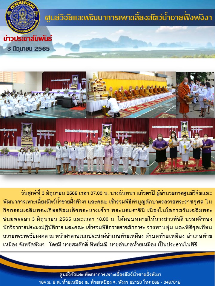 วันศุกร์ที่ 3 มิถุนายน 2565 เวลา 07.00 น. นางฉันทนา แก้วตาปี ผู้อำนวยการศูนย์วิจัยและพัฒนาการเพาะเลี้ยงสัตว์น้ำชายฝั่งพังงา และคณะ เข้าร่วมพิธีทำบุญตักบาตรถวายพระราชกุศล ในกิจกรรมเฉลิมพระเกียรติสมเด็จพระนางเจ้าฯ พระบรมราชินี เนื่องในโอกาสวันเฉลิมพระชนมพรรษา 3 มิถุนายน 2565 และเวลา 18.00 น. ได้มอบหมายให้นางสาวพัชรี นวลศรีทอง นักวิชาการประมงปฏิบัติการ และคณะ เข้าร่วมพิธีถวายราชสักการะ วางพานพุ่ม และพิธีจุดเทียนถวายพระพรชัยมงคล ณ หน้าศาลาอเนกประสงค์อำเภอท้ายเหมือง ตำบลท้ายเหมือง อำเภอท้ายเหมือง จังหวัดพังงา   โดยมี นายสมศักดิ์ ทิพย์มณี นายอำเภอท้ายเหมือง เป็นประธานในพิธี..คลิก