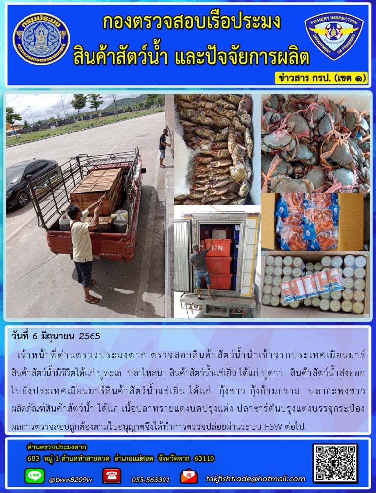 วันที่ 6 มิถุนายน 2565   เจ้าหน้าที่ด่านตรวจประมงตาก ตรวจสอบสินค้าสัตว์น้ำนำเข้าจากประเทศเมียนมาร์                   สินค้าสัตว์น้ำมีชีวิตได้แก่ ปูทะเล  ปลาไหลนา สินค้าสัตว์น้ำแช่เย็น ได้แก่ ปูดาว  สินค้าสัตว์น้ำส่งออก    ไปยังประเทศเมียนมาร์สินค้าสัตว์น้ำแช่เย็น ได้แก่  กุ้งขาว กุ้งก้ามกราม  ปลากะพงขาว                ผลิตภัณฑ์สินค้าสัตว์น้ำ ได้แก่ เนื้อปลาทรายแดงบดปรุงแต่ง ปลาซาร์ดีนปรุงแต่งบรรจุกระป๋อง           ผลการตรวจสอบถูกต้องตามใบอนุญาตจึงได้ทำการตรวจปล่อยผ่านระบบ FSW ต่อไป..คลิก