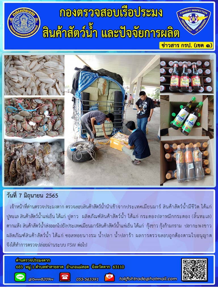 วันที่ 7 มิถุนายน 2565   เจ้าหน้าที่ด่านตรวจประมงตาก ตรวจสอบสินค้าสัตว์น้ำนำเข้าจากประเทศเมียนมาร์ สินค้าสัตว์น้ำมีชีวิต ได้แก่       ปูทะเล สินค้าสัตว์น้ำแช่เย็น ได้แก่ ปูดาว  ผลิตภัณฑ์สินค้าสัตว์น้ำ ได้แก่ กระดองปลาหมึกกระดอง (ลิ้นทะเล)       ตากแห้ง สินค้าสัตว์น้ำส่งออกไปยังประเทศเมียนมาร์สินค้าสัตว์น้ำแช่เย็น ได้แก่  กุ้งขาว กุ้งก้ามกราม  ปลากะพงขาว                ผลิตภัณฑ์สินค้าสัตว์น้ำ ได้แก่ ซอสหอยนางรม น้ำปลา น้ำปลาร้า ผลการตรวจสอบถูกต้องตามใบอนุญาต             จึงได้ทำการตรวจปล่อยผ่านระบบ FSW ต่อไป..คลิก