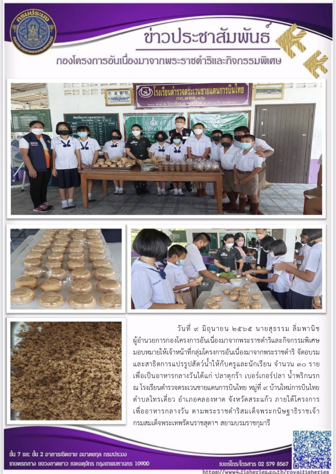 กองโครงการอันเนื่องมาจากพระราชดำริและกิจกรรมพิเศษ มอบหมายให้เจ้าหน้าที่กลุ่มโครงการอันเนื่องมาจากพระราชดำริ จัดอบรม และสาธิตการแปรรูปสัตว์น้ำให้กับครูและนักเรียน เพื่อเป็นอาหารกลางวันได้แก่ ปลาดุกร้า เบอร์เกอร์ปลา น้ำพริกนรก ณ โรงเรียนตำรวจตระเวนชายแดนการบินไทย หมู่ที่ ๙ บ้านใหม่การบินไทย ตำบลไทรเดี่ยว อำเภอคลองหาด จังหวัดสระแก้ว ภายใต้โครงการ เพื่ออาหารกลางวัน ตามพระราชดำริสมเด็จพระกนิษฐาธิราชเจ้า กรมสมเด็จพระเทพรัตนราชสุดาฯ สยามบรมราชกุมารี..คลิก