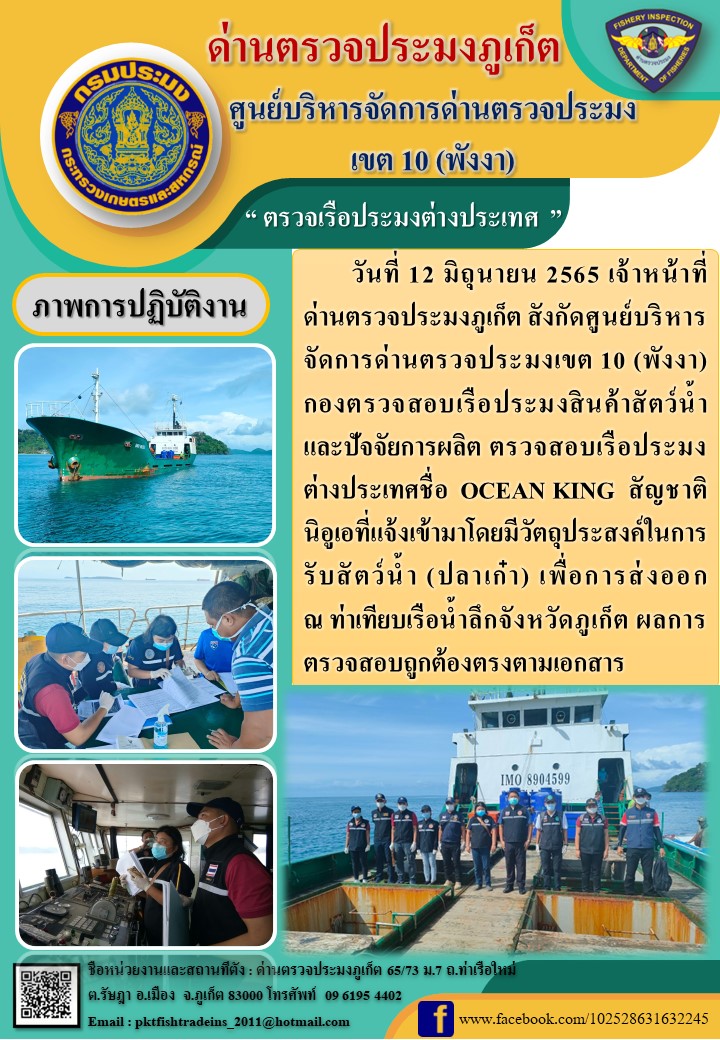 วันที่ 12 มิถุนายน 2565 เจ้าหน้าที่ด่านตรวจประมงภูเก็ต สังกัดศูนย์บริหารจัดการด่านตรวจประมงเขต 10 (พังงา) กองตรวจสอบเรือประมงสินค้าสัตว์น้ำ และปัจจัยการผลิต ตรวจสอบเรือประมงต่างประเทศชื่อ OCEAN KING  สัญชาตินิอูเอที่แจ้งเข้ามาโดยมีวัตถุประสงค์ในการรับสัตว์น้ำ (ปลาเก๋า) เพื่อการส่งออก ณ ท่าเทียบเรือน้ำลึกจังหวัดภูเก็ต ผลการตรวจสอบถูกต้องตรงตามเอกสาร..คลิก