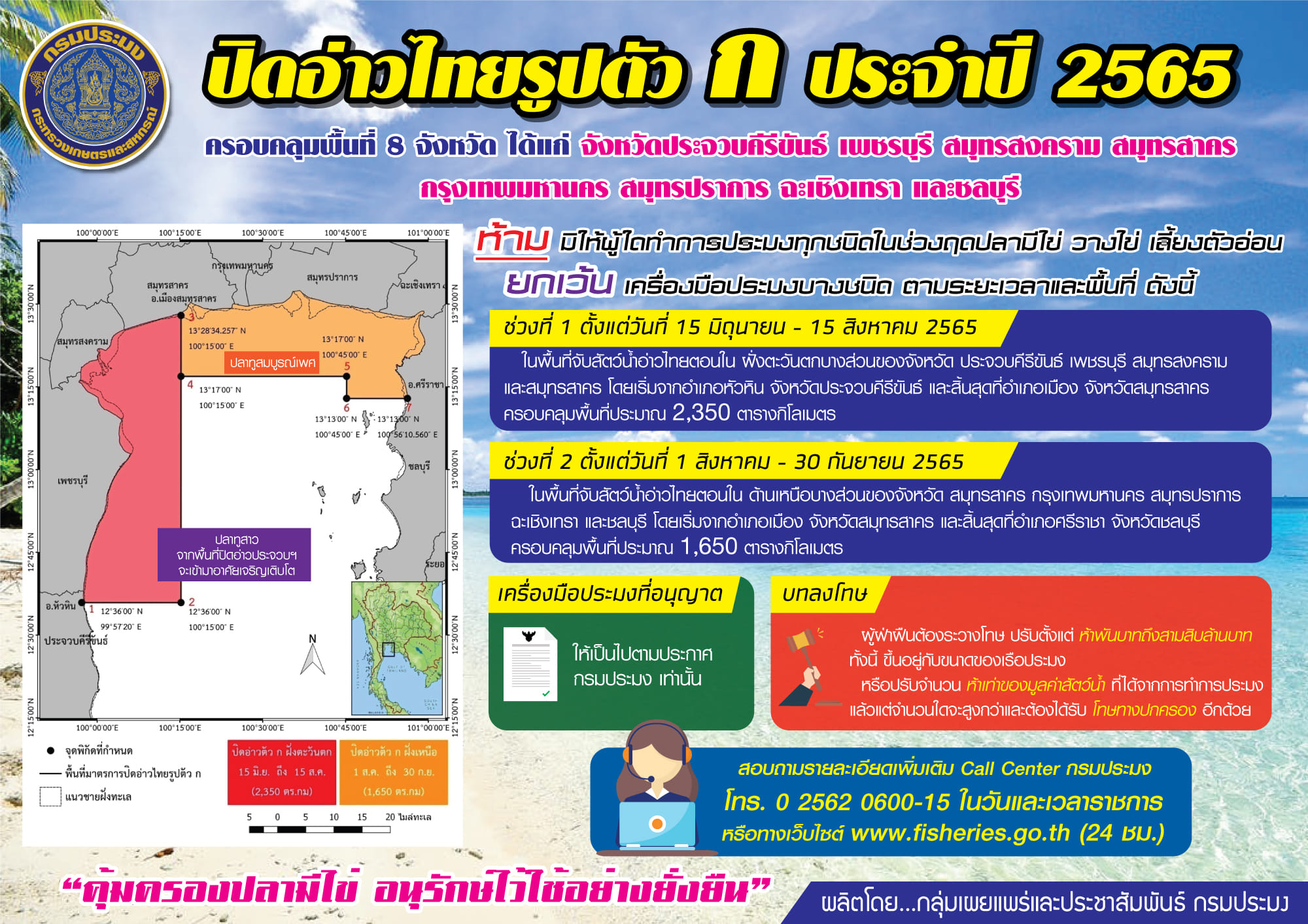 กรมประมง ประกาศใช้มาตรการบริหารจัดการทรัพยากรในช่วงสัตว์น้ำมีไข่ วางไข่ และเลี้ยงตัวอ่อน ในทะเลอ่าวไทยตอนใน (อ่าวไทยรูปตัว ก) ประจำปี 2565 ช่วงที่ 1 ตั้งแต่วันที่ 15 มิถุนายน – 15 สิงหาคม และช่วงที่ 2 : ตั้งแต่วันที่ 1 สิงหาคม – 30 กันยายน ครอบคลุมพื้นที่ 8 จังหวัด คือ จังหวัดประจวบคีรีขันธ์ เพชรบุรี สมุทรสงคราม สมุทรสาคร กรุงเทพมหานคร สมุทรปราการ ฉะเชิงเทรา และชลบุรี..คลิก