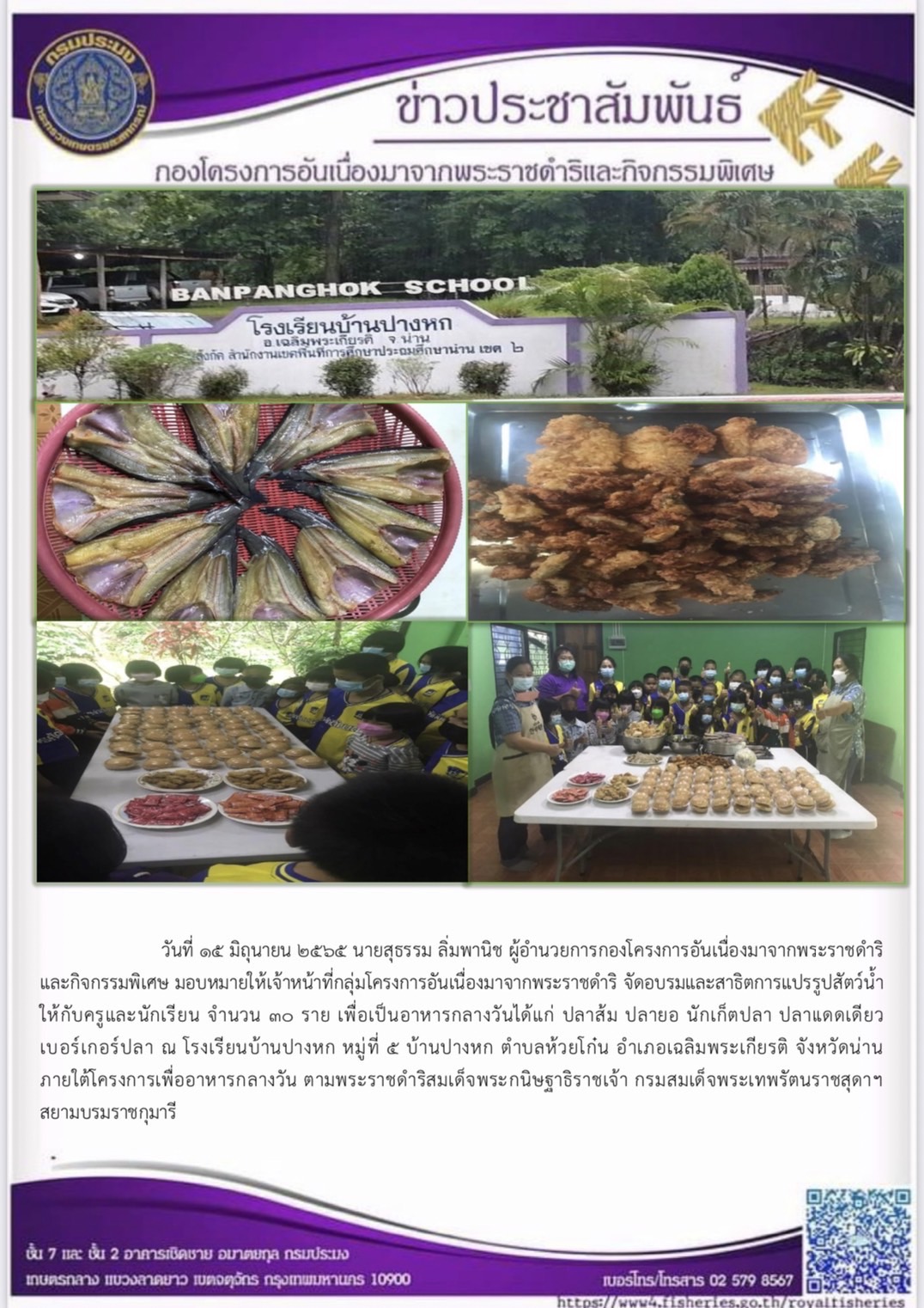 วันที่ ๑๕ มิถุนายน ๒๕๖๕ นายสุธรรม ลิ่มพานิช ผอ.กคพ. มอบหมายให้เจ้าหน้าที่กลุ่มโครงการอันเนื่องมาจากพระราชดำริ จัดอบรมและสาธิตการแปรรูปสัตว์น้ำให้กับครูและนักเรียน เพื่อเป็นอาหารกลางวันได้แก่ ปลาส้ม ปลายอ นักเก็ตปลา ปลาแดดเดียว เบอร์เกอร์ปลา ณ โรงเรียนบ้านปางหก หมู่ที่ ๕ บ้านปางหก ตำบลห้วยโก๋น อำเภอเฉลิมพระเกียรติ จังหวัดน่าน ภายใต้โครงการเพื่ออาหารกลางวัน ตามพระราชดำริสมเด็จพระกนิษฐาธิราชเจ้า กรมสมเด็จพระเทพรัตนราชสุดาฯสยามบรมราชกุมารี..คลิก