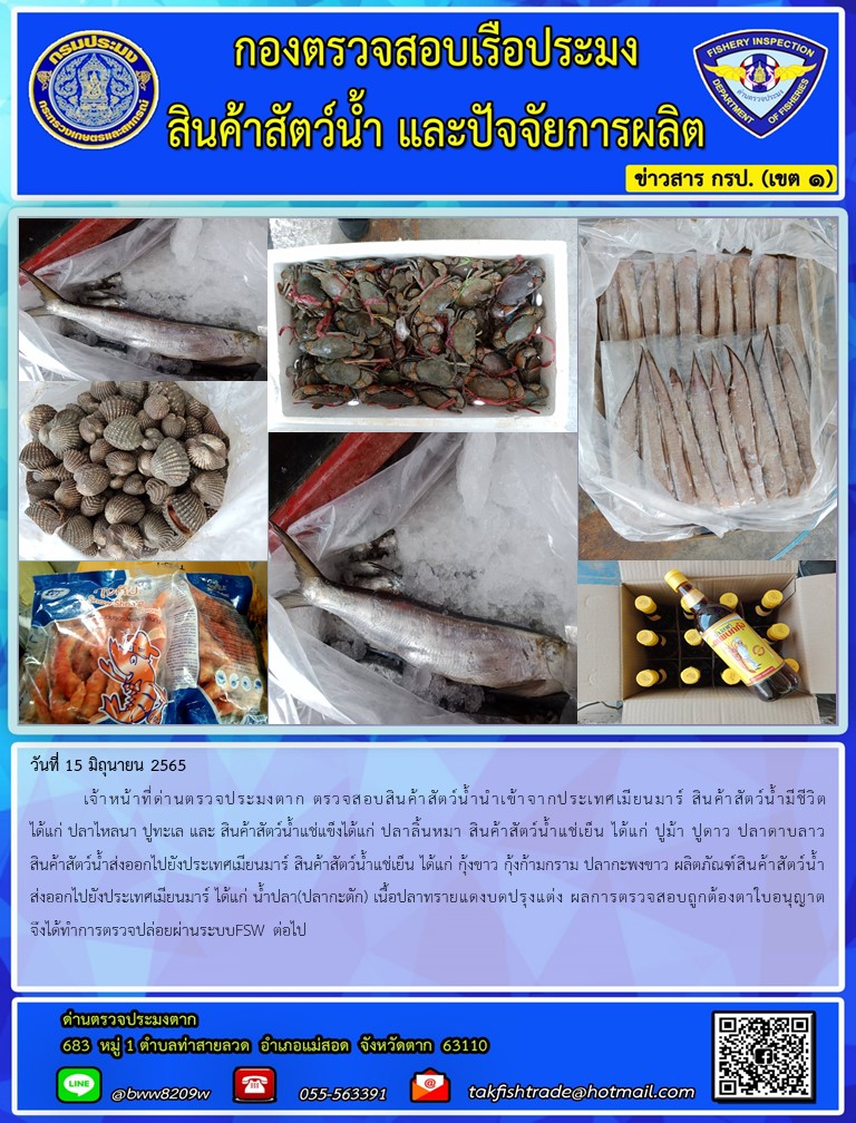 วันที่ 15 มิถุนายน 2565  	เจ้าหน้าที่ด่านตรวจประมงตาก ตรวจสอบสินค้าสัตว์น้ำนำเข้าจากประเทศเมียนมาร์ สินค้าสัตว์น้ำมีชีวิต ได้แก่ ปลาไหลนา ปูทะเล และ สินค้าสัตว์น้ำแช่แข็งได้แก่ ปลาลิ้นหมา สินค้าสัตว์น้ำแช่เย็น ได้แก่ ปูม้า ปูดาว ปลาดาบลาว สินค้าสัตว์น้ำส่งออกไปยังประเทศเมียนมาร์ สินค้าสัตว์น้ำแช่เย็น ได้แก่ กุ้งขาว กุ้งก้ามกราม ปลากะพงขาว ผลิตภัณฑ์สินค้าสัตว์น้ำส่งออกไปยังประเทศเมียนมาร์ ได้แก่ น้ำปลา(ปลากะตัก) เนื้อปลาทรายแดงบดปรุงแต่ง ผลการตรวจสอบถูกต้องตาใบอนุญาตจึงได้ทำการตรวจปล่อยผ่านระบบFSW ต่อไป..คลิก