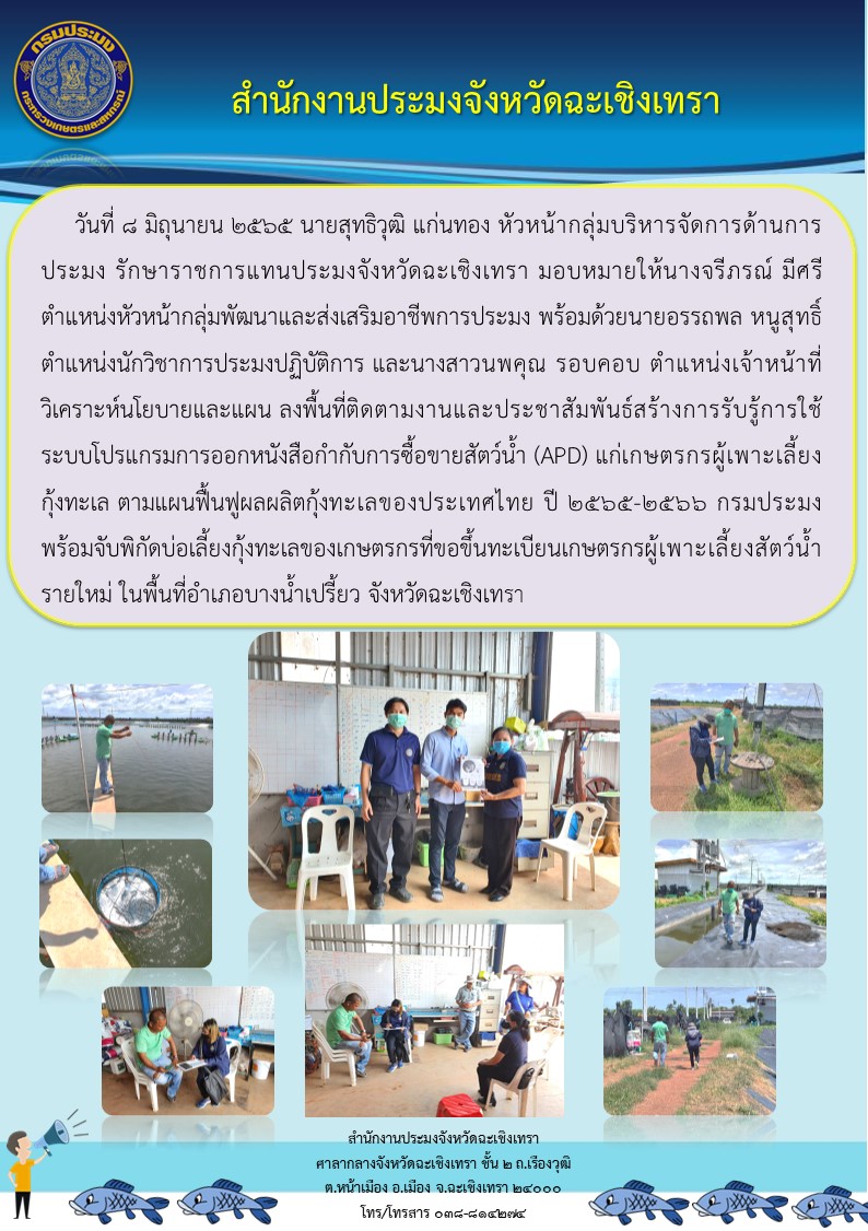 นายสุทธิวุฒิ แก่นทอง  หัวหน้ากลุ่มบริหารจัดการด้านการประมง รักษาการประมงจังหวัดฉะเชิงเทรา มอบหมายให้นางจรีภรณ์ มีศรี หัวหน้ากลุ่มพัฒนาและส่งเสริมอาชีพการประมง พร้อมด้วยนายอรรถพล หนูสุทธิ์ นักวิชาการประมงปฏิบัติการ และนางสาวนพคุณ รอบคอบ เจ้าหน้าที่วิเคราะห์นโยบายและแผน ลงพื้นที่ติดตามงานและประชาสัมพันธ์สร้างการรับรู้การใช้ระบบโปรแกรมการออกหนังสือกำกับการซื้อขายสัตว์น้ำ (APD) แก่เกษตรกรผู้เพาะเลี้ยงกุ้งทะเล ตามแผนฟื้นฟูผลผลิตกุ้งทะเลของประเทศไทย ปี 2565 - 2566 กรมประมง พร้อมจับพิกัดบ่อเลี้ยงกุ้งทะเลของเกษตรกรที่ขอขึ้นทะเบียนเกษตรกรผู้เพาะเลี้ยงสัตว์น้ำรายใหม่ ในพื้นที่อำเภอบางน้ำเปรี้ยว จังหวัดฉะเชิงเทรา..คลิก