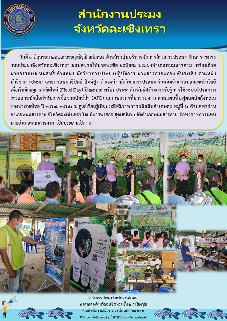 นายสุทธิวุฒิ แก่นทอง  หัวหน้ากลุ่มบริหารจัดการด้านการประมง รักษาการประมงจังหวัดฉะเชิงเทรา มอบหมายให้นายพรชัย ยะหัตตะ ประมงอำเภอพนมสารคาม พร้อมด้วยนายอรรถพล หนูสุทธิ์ นักวิชาการประมงปฏิบัติการ นางสาวกรองทอง ตันฮะเส็ง นักวิชาการประมง และนายนภาธิปัตย์ สิงห์สูง นักวิชาการประมง ร่วมจัดวันถ่ายทอดเทคโนโลยีเพื่อเริ่มต้นฤดูกาลผลิตใหม่ (Field Day) ปี 2565 พร้อมประชาสัมพันธ์สร้างการรับรู้การใช้ระบบโปรแกรมการออกหนังสือกำำับการซื้อขายสัตว์น้ำ (APD) แก่เกษตรกรที่มาร่วมงาน ตามแผนฟื้นฟูผลผลิตกุ้งทะเลของประเทศไทย ปี 2565 - 2566 ณ ศูนย์เรียนรู้เพิ่มประสิทธิภาพการผลิตสินค้าเกษตร หมู่6 ตำบลท่าถ่าน อำเภอพนมสารคาม จังหวัดฉะเชิงเทรา..คลิก