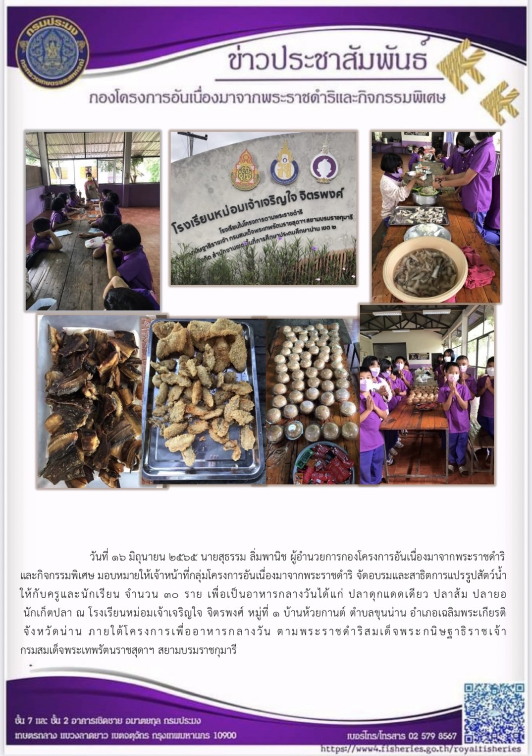 วันที่ ๑๖ มิถุนายน ๒๕๖๕ นายสุธรรม ลิ่มพานิช ผู้อำนวยการกองโครงการอันเนื่องมาจากพระราชดำริ และกิจกรรมพิเศษ มอบหมายให้เจ้าหน้าที่กลุ่มโครงการอันเนื่องมาจากพระราชดำริ จัดอบรมและสาธิตการแปรรูปสัตว์น้ำ ให้กับครูและนักเรียน  เพื่อเป็นอาหารกลางวันได้แก่ ปลาดุกแดดเดียว ปลาส้ม ปลายอ นักเก็ตปลา ณ โรงเรียนหม่อมเจ้าเจริญใจ จิตรพงศ์ หมู่ที่ ๑ บ้านห้วยกานต์ ตำบลขุนน่าน อำเภอเฉลิมพระเกียรติ จังหวัดน่าน ภายใต้โครงการเพื่ออาหารกลางวัน ตามพระราชดำริสมเด็จพระกนิษฐาธิราชเจ้า กรมสมเด็จพระเทพรัตนราชสุดาฯ สยามบรมราชกุมารี..คลิก