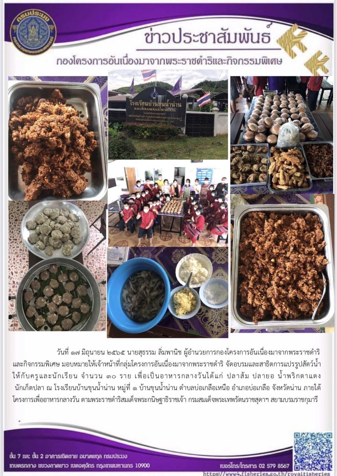 วันที่ ๑๗ มิถุนายน ๒๕๖๕ นายสุธรรม ลิ่มพานิช ผู้อำนวยการกองโครงการอันเนื่องมาจากพระราชดำริ และกิจกรรมพิเศษ มอบหมายให้เจ้าหน้าที่กลุ่มโครงการอันเนื่องมาจากพระราชดำริ จัดอบรมและสาธิตการแปรรูปสัตว์น้ำ ให้กับครูและนักเรียน จำนวน ๓๐ ราย เพื่อเป็นอาหารกลางวันได้แก่ ปลาส้ม ปลายอ น้ำพริกตาแดง นักเก็ตปลา ณ โรงเรียนบ้านขุนน้ำน่าน หมู่ที่ ๑ บ้านขุนน้ำน่าน ตำบลบ่อเกลือเหนือ อำเภอบ่อเกลือ จังหวัดน่าน ภายใต้ โครงการเพื่ออาหารกลางวัน ตามพระราชดำริสมเด็จพระกนิษฐาธิราชเจ้า กรมสมเด็จพระเทพรัตนราชสุดาฯ สยามบรมราชกุมารี..คลิก