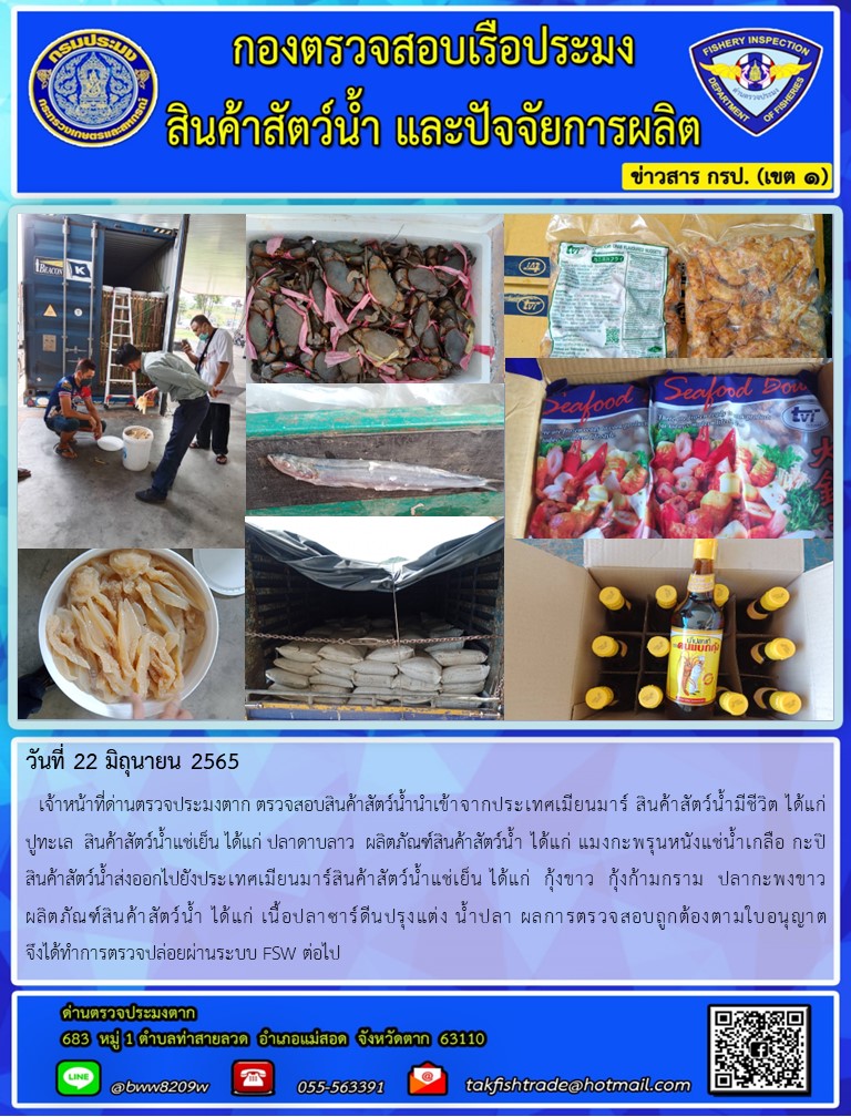 วันที่ 22 มิถุนายน 2565   เจ้าหน้าที่ด่านตรวจประมงตาก ตรวจสอบสินค้าสัตว์น้ำนำเข้าจากประเทศเมียนมาร์ สินค้าสัตว์น้ำมีชีวิต ได้แก่        ปูทะเล  สินค้าสัตว์น้ำแช่เย็น ได้แก่ ปลาดาบลาว  ผลิตภัณฑ์สินค้าสัตว์น้ำ ได้แก่ แมงกะพรุนหนังแช่น้ำเกลือ กะปิ สินค้าสัตว์น้ำส่งออกไปยังประเทศเมียนมาร์สินค้าสัตว์น้ำแช่เย็น ได้แก่  กุ้งขาว  กุ้งก้ามกราม  ปลากะพงขาว  ผลิตภัณฑ์สินค้าสัตว์น้ำ ได้แก่ เนื้อปลาซาร์ดีนปรุงแต่ง น้ำปลา ผลการตรวจสอบถูกต้องตามใบอนุญาต                จึงได้ทำการตรวจปล่อยผ่านระบบ FSW ต่อไป..คลิก