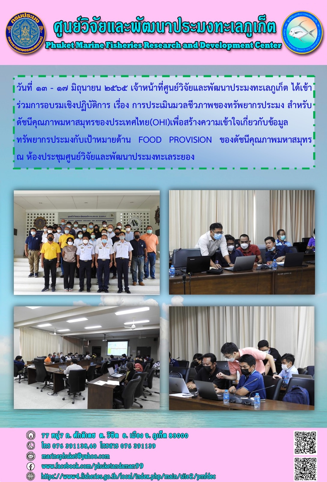 วันที่ ๑๓ - ๑๗ มิถุนายน ๒๕๖๕ เจ้าหน้าที่ศูนย์วิจัยและพัฒนาประมงทะเลภูเก็ต ได้เข้าร่วมการอบรมเชิงปฏิบัติการ เรื่อง การประเมินมวลชีวภาพของทรัพยากรประมง สำหรับดัชนีคุณภาพมหาสมุทรของประเทศไทย(OHI)เพื่อสร้างความเข้าใจเกี่ยวกับข้อมูล ทรัพยากรประมงกับเป้าหมายด้าน FOOD PROVISION ของดัชนีคุณภาพมหาสมุทร..คลิก