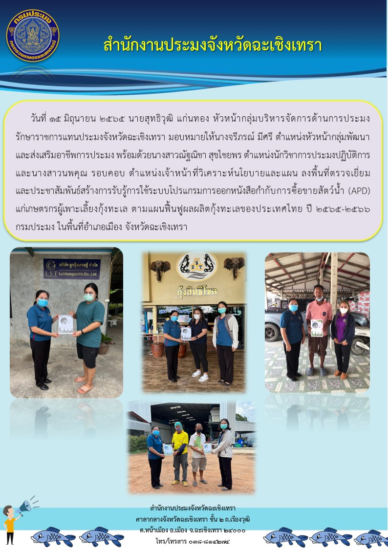 นายสุทธิวุฒิ แก่นทอง หัวหน้ากลุ่มบริหารจัดการด้านการประมงรักษาราชการแทนประมงจังหวัดฉะเชิงเทรา มอบหมายให้นางจรีภรณ์ มีศรี ตำแหน่งหัวหน้ากลุ่มพัฒนาและส่งเสริมอาชีพการประมง พร้อมด้วยนางสาวณัฐณิชา สุขไชยพร นักวิชาการประมงปฏิบัติการ และนางสาวนพคุณ รอบคอบ เจ้าหน้าที่วิเคราะห็นโยบายและแผน ลงพื้นที่ตรวจเยี่ยมประชาสัมพันธ์สร้างการรับรู้การใช้ระบบการออกหนังสือกำกับการซื้อขายสัตว์น้ำ (APD) แก่เกษตรกรผู้เพาะเลี้ยงกุ้งทะเล ตามแผนฟื้นฟูผลผลิตกุ้งทะเลของประเทศไทย ปี 2565 - 2566 กรมประมง ในพื้นที่อำเภอเมือง จังหวัดฉะเชิงเทรา..คลิก