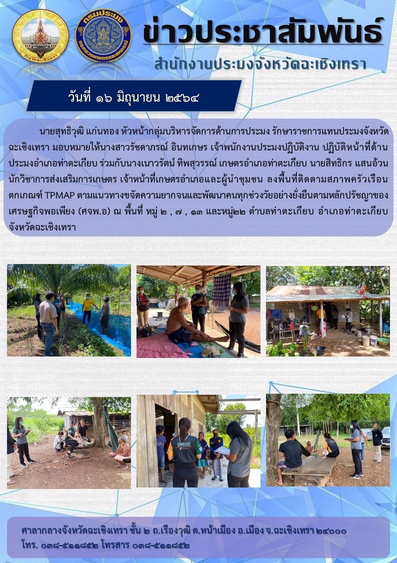 นายสุทธิวุฒิ แก่นทอง หัวหน้ากลุ่มบริหารจัดการด้านการประมงรักษาราชการแทนประมงจังหวัดฉะเชิงเทรา มอบหมายให้นางสาวรัชดาภรน์ อินทเกษร เจ้าพนักงานประมงปฏิบัติงาน ปฏิบัติหน้าที่ด้านประมงอำเภอท่าตะเกียบ ร่วมกับนางเนาวรัตน์ ทิพสุวรรณ์ เกษตรอำเภอท่าตะเกียบ นายสิทธกรแสนอ้วน นักวิชาการส่งเสริมเกษตร เจ้าหน้าที่เกษตรอำเภอและผู้นำชุมชน ลงพื้นที่ติดตามสภาพครัวเรือนตกเกณฑ์ TPMAP ตามแนวทางขจัดความยากจนและพัฒนาคนทุกช่วงวัยอย่างยั่งยืนตามหลักปรัชญาเศรษฐกิจพอเพียง (ศจพ.อ) ณ หมู่ 2 หมู่7 หมู่13 และหมู่22 ตำบลท่าตะเกียบ จังหวัดฉะเชิงเทรา..คลิก