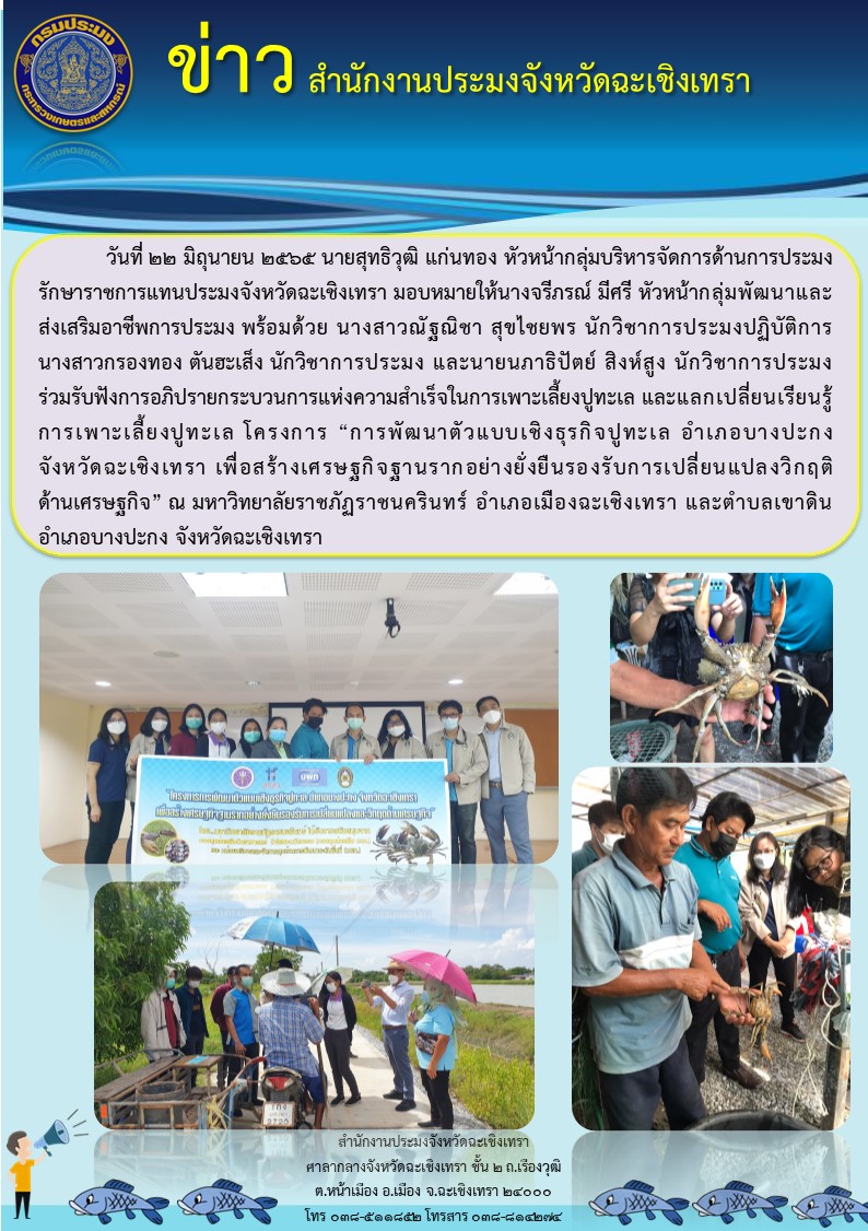 นายสุทธิวุฒิ แก่นทอง หัวหน้ากลุ่มบริหารจัดการด้านการประมงรักษาราชการแทนประมงจังหวัดฉะเชิงเทรา มอบหมายให้นางจรีภรณ์ มีศรี ตำแหน่งหัวหน้ากลุ่มพัฒนาและส่งเสริมอาชีพการประมง พร้อมด้วยนางสาวณัฐณิชา สุขไชยพร นักวิชาการประมงปฏิบัติการ นางสาวกรองทอง ตันฮะเส็ง นักวิชาการประมง นายนภาธิปัตย์ สิงห์สูง นักวิชาการประมง ร่วมรับฟังการอภิปรายกระบวนการแห่งความสำเร็จในการเพาะเลี้ยงปูทะเล และแลกเปลี่ยนเรียนรุ้การเพาะเลี้ยงปูทะเล โครงการ..คลิก