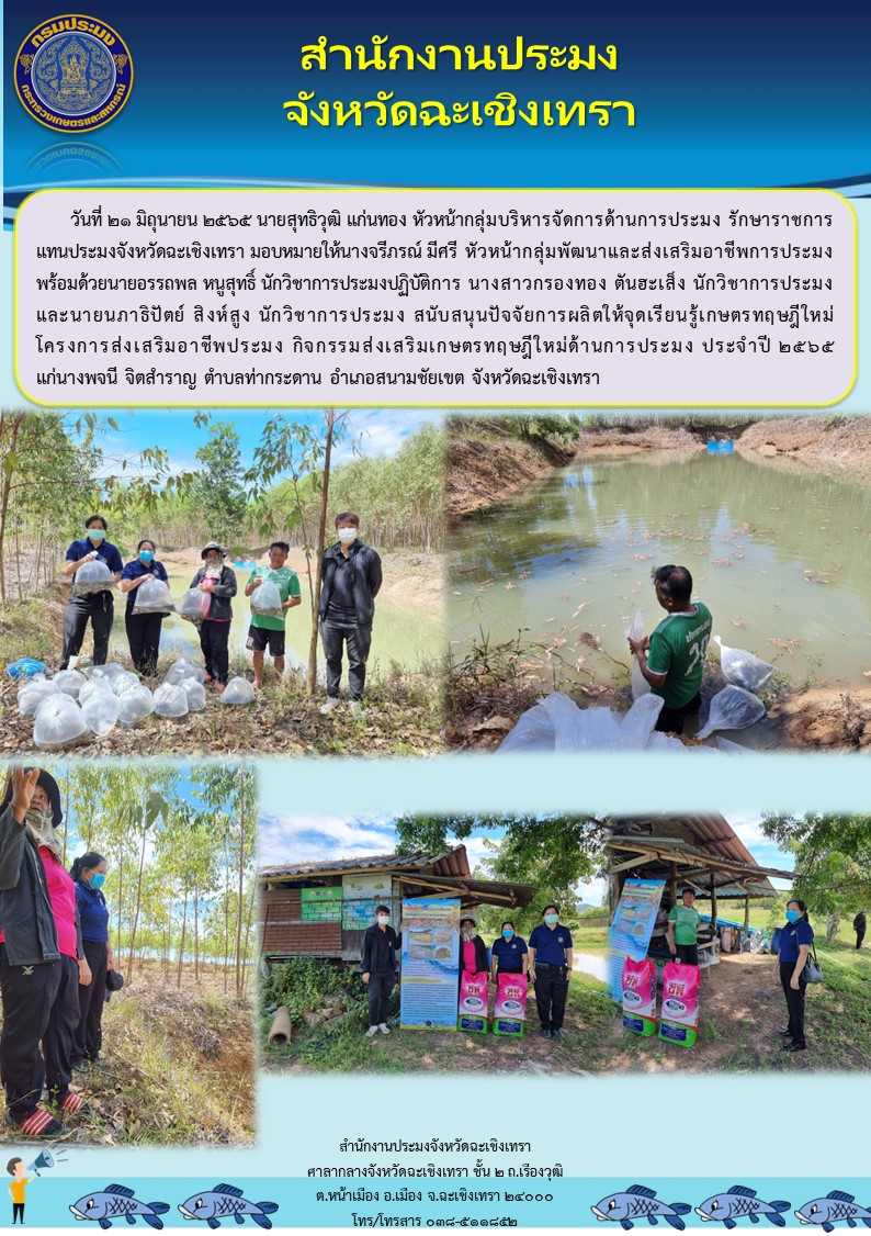 นายสุทธิวุฒิ แก่นทอง หัวหน้ากลุ่มบริหารจัดการด้านการประมงรักษาราชการแทนประมงจังหวัดฉะเชิงเทรา มอบหมายให้นางจรีภรณ์ มีศรี ตำแหน่งหัวหน้ากลุ่มพัฒนาและส่งเสริมอาชีพการประมง พร้อมด้วยนายอรรถพล หนูสุทธิ์ นักวิชาการประมงปฏิบัติการ นางสาวกรองทอง ตันฮะเส็ง นักวิชาการประมง และนายนภาธิปัตย์ สิงห์สูง นักวิชาการประมง สนับสนุนปัจจัยการผลิตให้จุดเรียนรู้เกษตรทฤษฎีใหม่ ในโครงการส่งเสริมอาชีพประมง กิจกรรมส่งเสริมเกษตรทฤษฎีใหม่ด้านการประมง ณ ตำบลท่ากระดาน อำเภอสนามชัยเขต จังหวัดฉะเชิงเทรา..คลิก