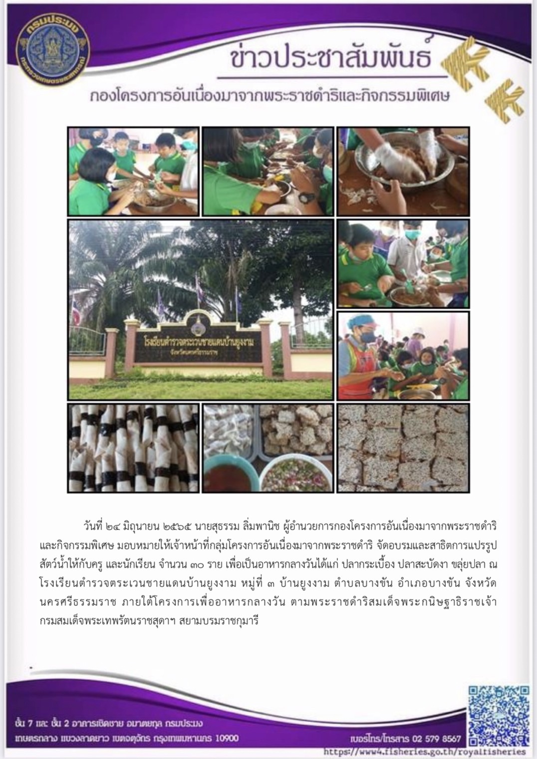 วันที่ ๒๔ มิถุนายน ๒๕๖๕ นายสุธรรม ลิ่มพานิช ผู้อำนวยการกองโครงการอันเนื่องมาจากพระราชดำริและกิจกรรมพิเศษ มอบหมายให้เจ้าหน้าที่กลุ่มโครงการอันเนื่องมาจากพระราชดำริ จัดอบรมและสาธิตการแปรรูปสัตว์น้ำให้กับครู และนักเรียน เพื่อเป็นอาหารกลางวันได้แก่ ปลากระเบื้อง ปลาสะบัดงา ขลุ่ยปลา ณโรงเรียนตำรวจตระเวนชายแดนบ้านยูงงาม หมู่ที่ ๓ บ้านยูงงาม ตำบลบางขัน อำเภอบางขัน จังหวัดนครศรีธรรมราช ภายใต้โครงการเพื่ออาหารกลางวัน ตามพระราชดำริสมเด็จพระกนิษฐาธิราชเจ้า กรมสมเด็จพระเทพรัตนราชสุดาฯ สยามบรมราชกุมารี..คลิก
