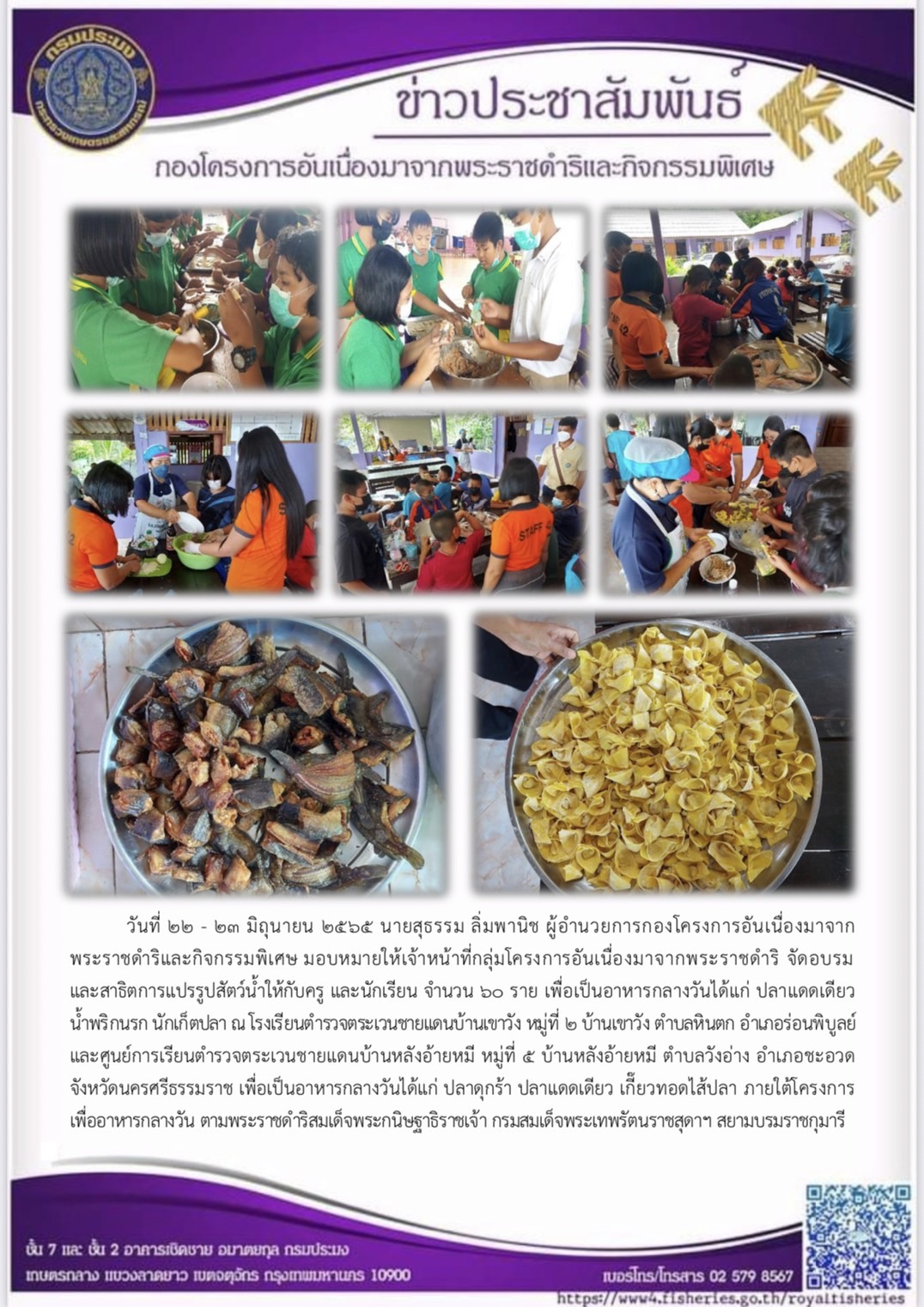 วันที่ ๒๒ - ๒๓ มิถุนายน ๒๕๖๕ นายสุธรรม ลิ่มพานิช ผู้อำนวยการกองโครงการอันเนื่องมาจากพระราชดำริและกิจกรรมพิเศษ มอบหมายให้เจ้าหน้าที่กลุ่มโครงการอันเนื่องมาจากพระราชดำริ จัดอบรม และสาธิตการแปรรูปสัตว์น้ำให้กับครู และนักเรียน จำนวน ๖๐ ราย เพื่อเป็นอาหารกลางวันได้แก่ ปลาแดดเดียว น้ำพริกนรก นักเก็ตปลา ณ โรงเรียนตำรวจตระเวนชายแดนบ้านเขาวัง หมู่ที่ ๒ บ้านเขาวัง ตำบลหินตก อำเภอร่อนพิบูลย์ และศูนย์การเรียนตำรวจตระเวนชายแดนบ้านหลังอ้ายหมี หมู่ที่ ๕ บ้านหลังอ้ายหมี ตำบลวังอ่าง อำเภอชะอวด จังหวัดนครศรีธรรมราช เพื่อเป็นอาหารกลางวันได้แก่ ปลาดุกร้า ปลาแดดเดียว เกี๊ยวทอดไส้ปลา ภายใต้โครงการเพื่ออาหารกลางวัน ตามพระราชดำริสมเด็จพระกนิษฐาธิราชเจ้า กรมสมเด็จพระเทพรัตนราชสุดาฯ สยามบรมราชกุมารี..คลิก