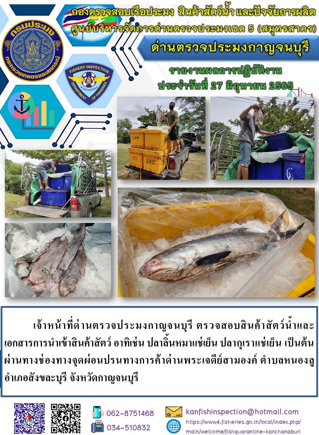 วันที่ 27  มิถุนายน 2565 นายสมพงษ์ คำพล หัวหน้าด่านตรวจประมงกาญจนบุรี มอบหมายให้ เจ้าหน้าที่ด่านตรวจประมงกาญจนบุรี ตรวจสอบสินค้าสัตว์น้ำและเอกสารการนำเข้าสินค้าสัตว์น้ำ อาทิเช่น ปลาลิ้นหมาแช่เย็น ปลากุเราแช่เย็น เป็นต้น ผ่านทางช่องทางจุดผ่อนปรนทางการค้าด่านพระเจดีย์สามองค์..คลิก