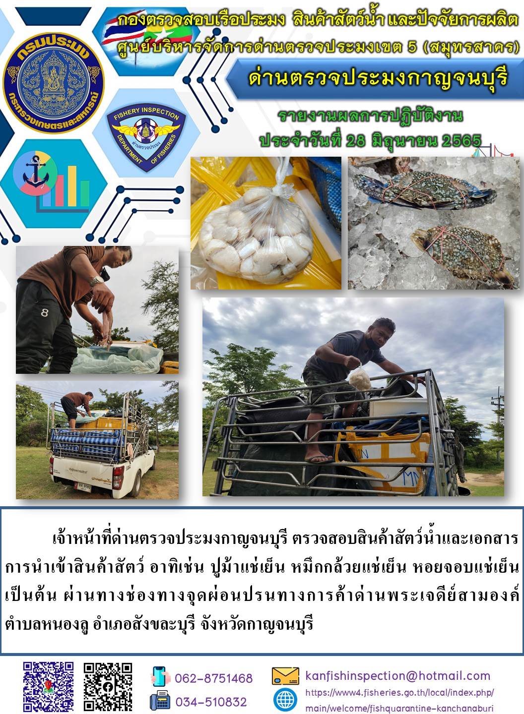 วันที่ 28  มิถุนายน 2565 นายสมพงษ์ คำพล หัวหน้าด่านตรวจประมงกาญจนบุรี มอบหมายให้ เจ้าหน้าที่ด่านตรวจประมงกาญจนบุรี ตรวจสอบสินค้าสัตว์น้ำและเอกสารการนำเข้าสินค้าสัตว์น้ำ อาทิเช่น ปูม้าแช่เย็น หมึกกล้วยแช่เย็น หอยจอบแช่เย็น เป็นต้น ผ่านทางช่องทางจุดผ่อนปรนทางการค้าด่านพระเจดีย์สามองค์;..คลิก