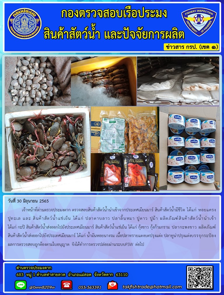 วันที่ 30 มิถุนายน 2565  	เจ้าหน้าที่ด่านตรวจประมงตาก ตรวจสอบสินค้าสัตว์น้ำนำเข้าจากประเทศเมียนมาร์ สินค้าสัตว์น้ำมีชีวิต ได้แก่ หอยแครงปูทะเล และ สินค้าสัตว์น้ำแช่เย็น ได้แก่ ปลาดาบลาว ปลาลิ้นหมา ปูดาว ปูม้า ผลิตภัณฑ์สินค้าสัตว์น้ำนำเข้า ได้แก่ กะปิ สินค้าสัตว์น้ำส่งออกไปยังประเทศเมียนมาร์ สินค้าสัตว์น้ำแช่เย็น ได้แก่ กุ้งขาว กุ้งก้ามกราม ปลากะพงขาว ผลิตภัณฑ์สินค้าสัตว์น้ำส่งออกไปยังประเทศเมียนมาร์ ได้แก่ น้ำมันหอยนางรม เนื้อปลาทรายแดงบดปรุงแต่ง ปลาทูน่าปรุงแต่งบรรจุกระป๋อง ผลการตรวจสอบถูกต้องตามใบอนุญาต จึงได้ทำการตรวจปล่อยผ่านระบบFSW ต่อไป..คลิก