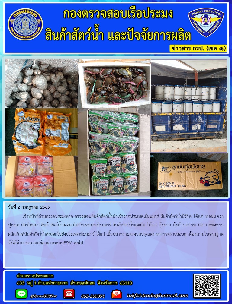 วันที่ 2 กรกฎาคม 2565  	เจ้าหน้าที่ด่านตรวจประมงตาก ตรวจสอบสินค้าสัตว์น้ำนำเข้าจากประเทศเมียนมาร์ สินค้าสัตว์น้ำมีชีวิต ได้แก่ หอยแครงปูทะเล ปลาไหลนา สินค้าสัตว์น้ำส่งออกไปยังประเทศเมียนมาร์ สินค้าสัตว์น้ำแช่เย็น ได้แก่ กุ้งขาว กุ้งก้ามกราม ปลากะพงขาว ผลิตภัณฑ์สินค้าสัตว์น้ำส่งออกไปยังประเทศเมียนมาร์ ได้แก่ เนื้อปลาทรายแดงบดปรุงแต่ง ผลการตรวจสอบถูกต้องตามใบอนุญาต จึงได้ทำการตรวจปล่อยผ่านระบบFSW ต่อไป..คลิก