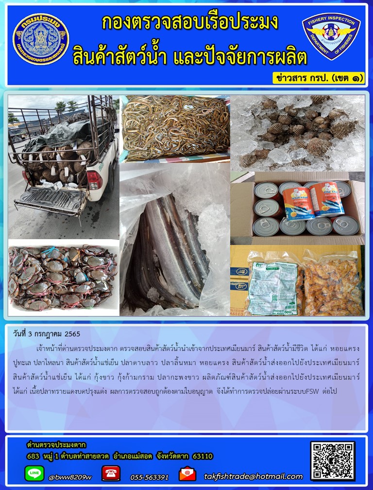วันที่ 3 กรกฎาคม 2565  	เจ้าหน้าที่ด่านตรวจประมงตาก ตรวจสอบสินค้าสัตว์น้ำนำเข้าจากประเทศเมียนมาร์ สินค้าสัตว์น้ำมีชีวิต ได้แก่ หอยแครงปูทะเล ปลาไหลนา สินค้าสัตว์น้ำแช่เย็น ปลาดาบลาว ปลาลิ้นหมา หอยแครง สินค้าสัตว์น้ำส่งออกไปยังประเทศเมียนมาร์ สินค้าสัตว์น้ำแช่เย็น ได้แก่ กุ้งขาว กุ้งก้ามกราม ปลากะพงขาว ผลิตภัณฑ์สินค้าสัตว์น้ำส่งออกไปยังประเทศเมียนมาร์ ได้แก่ เนื้อปลาทรายแดงบดปรุงแต่ง ผลการตรวจสอบถูกต้องตามใบอนุญาต จึงได้ทำการตรวจปล่อยผ่านระบบFSW ต่อไป..คลิก