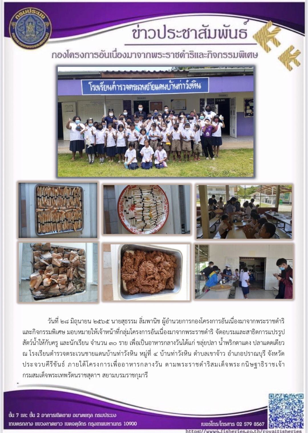 วันที่ ๒๘ มิถุนายน ๒๕๖๕ นายสุธรรม ลิ่มพานิช ผอ.กคพ. มอบหมายให้เจ้าหน้าที่กลุ่มโครงการอันเนื่องมาจากพระราชดำริ จัดอบรมและสาธิตการแปรรูป สัตว์น้ำให้กับครู และนักเรียน เพื่อเป็นอาหารกลางวันได้แก่ ขลุ่ยปลา น้ำพริกตาแดง ปลาแดดเดียว ณ โรงเรียนตำรวจตระเวนชายแดนบ้านท่าวังหิน หมู่ที่ ๔ บ้านท่าวังหิน ตำบลเขาจ้าว อำเภอปราณบุรี จังหวัดประจวบคีรีขันธ์ ภายใต้โครงการเพื่ออาหารกลางวัน ตามพระราชดำริสมเด็จพระ กนิษฐาธิราชเจ้า กรมสมเด็จพระเทพรัตนราชสุดาฯ สยามบรมราชกุมารี..คลิก