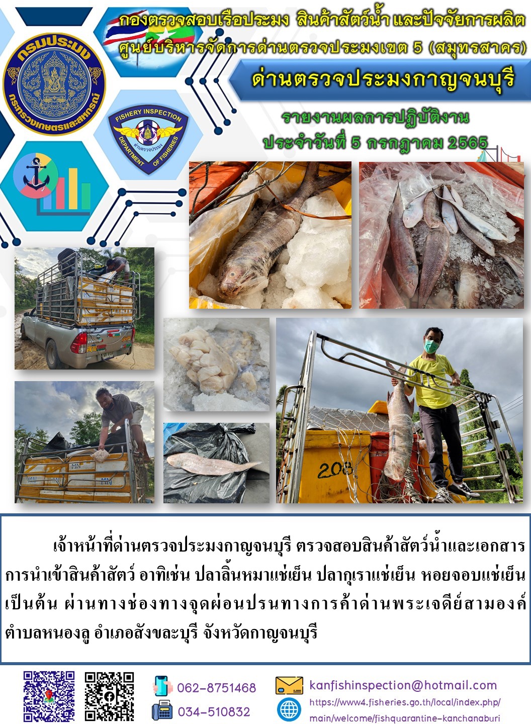 วันที่ 5 กรกฎาคม 2565 นายสมพงษ์ คำพล หัวหน้าด่านตรวจประมงกาญจนบุรี มอบหมายให้ เจ้าหน้าที่ด่านตรวจประมงกาญจนบุรี ตรวจสอบสินค้าสัตว์น้ำและเอกสารการนำเข้าสินค้าสัตว์น้ำ อาทิเช่น ปลาลิ้นหมาแช่เย็น ปลากุเราแช่เย็น หอยจอบแช่เย็น เป็นต้น ผ่านทางช่องทางจุดผ่อนปรนทางการค้าด่านพระเจดีย์สามองค์..คลิก