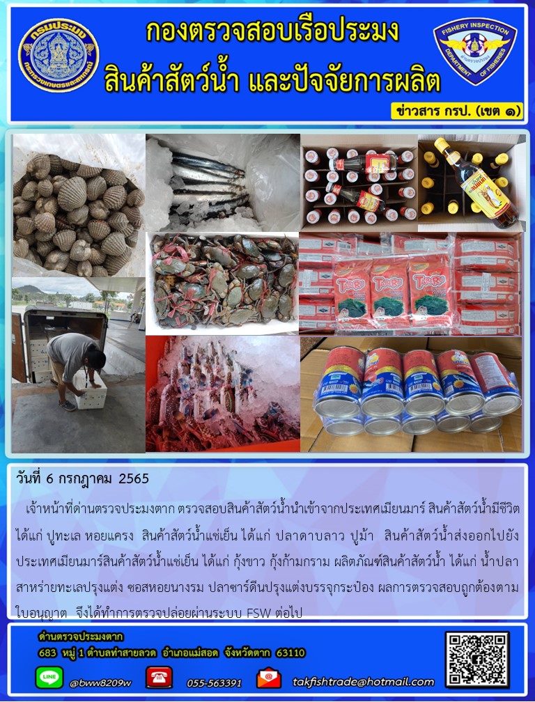 วันที่ 6 กรกฎาคม 2565   เจ้าหน้าที่ด่านตรวจประมงตาก ตรวจสอบสินค้าสัตว์น้ำนำเข้าจากประเทศเมียนมาร์ สินค้าสัตว์น้ำมีชีวิต ได้แก่ ปูทะเล หอยแครง  สินค้าสัตว์น้ำแช่เย็น ได้แก่ ปลาดาบลาว ปูม้า  สินค้าสัตว์น้ำส่งออกไปยังประเทศเมียนมาร์สินค้าสัตว์น้ำแช่เย็น ได้แก่ กุ้งขาว กุ้งก้ามกราม ผลิตภัณฑ์สินค้าสัตว์น้ำ ได้แก่ น้ำปลา สาหร่ายทะเลปรุงแต่ง ซอสหอยนางรม ปลาซาร์ดีนปรุงแต่งบรรจุกระป๋อง ผลการตรวจสอบถูกต้องตามใบอนุญาต  จึงได้ทำการตรวจปล่อยผ่านระบบ FSW ต่อไป..คลิก
