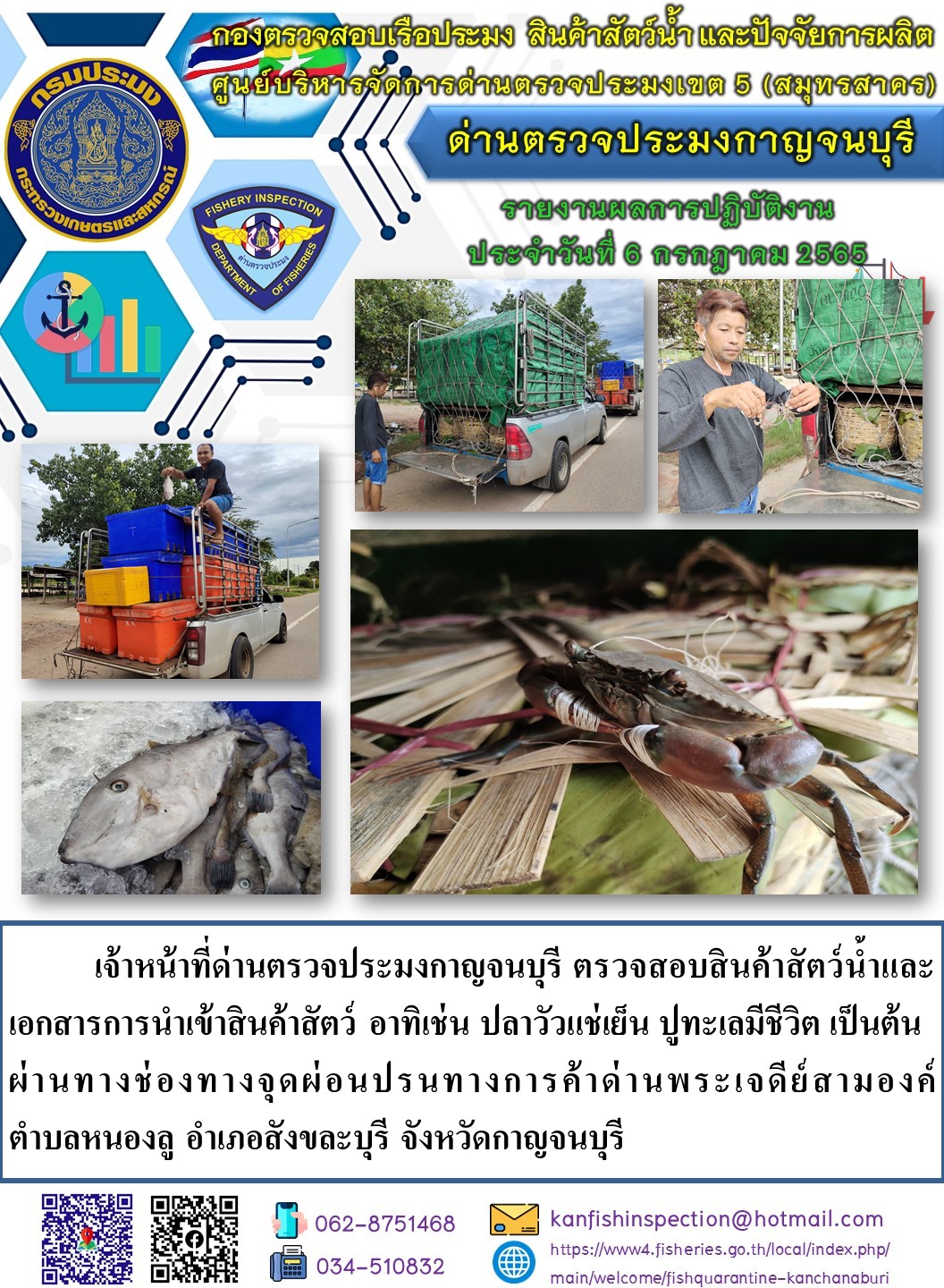 วันที่ 6 กรกฎาคม 2565 นายสมพงษ์ คำพล หัวหน้าด่านตรวจประมงกาญจนบุรี มอบหมายให้ เจ้าหน้าที่ด่านตรวจประมงกาญจนบุรี ตรวจสอบสินค้าสัตว์น้ำและเอกสารการนำเข้าสินค้าสัตว์น้ำ อาทิเช่น ปลาวัวแช่เย็น ปูทะเลมีชีวิต เป็นต้น ผ่านทางช่องทางจุดผ่อนปรนทางการค้าด่านพระเจดีย์สามองค์..คลิก