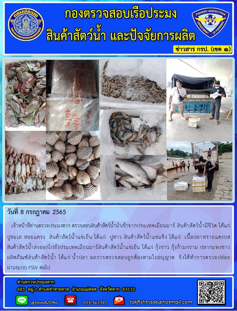 วันที่ 8 กรกฎาคม 2565   เจ้าหน้าที่ด่านตรวจประมงตาก ตรวจสอบสินค้าสัตว์น้ำนำเข้าจากประเทศเมียนมาร์ สินค้าสัตว์น้ำมีชีวิต ได้แก่      ปูทะเล หอยแครง  สินค้าสัตว์น้ำแช่เย็น ได้แก่  ปูดาว สินค้าสัตว์น้ำแช่แข็ง ได้แก่  เนื้อปลาทรายแดงบด            สินค้าสัตว์น้ำส่งออกไปยังประเทศเมียนมาร์สินค้าสัตว์น้ำแช่เย็น ได้แก่ กุ้งขาว กุ้งก้ามกราม ปลากะพงขาว     ผลิตภัณฑ์สินค้าสัตว์น้ำ ได้แก่ น้ำปลา ผลการตรวจสอบถูกต้องตามใบอนุญาต  จึงได้ทำการตรวจปล่อย             ผ่านระบบ FSW ต่อไป..คลิก