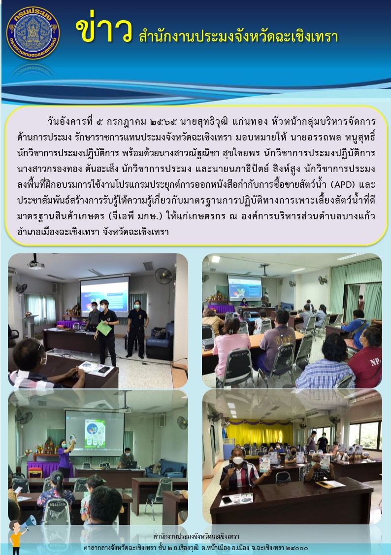 นายสุทธิวุฒิ แก่นทอง หัวหน้ากลุ่มบริหารจัดการด้านการประมง รักษาราชการแทนประมงจังหวัดฉะเชิงเทรา มอบหมายให้นายอรรถพล หนูสุทธิ์ นักวิชาการประมงปฏิบัติการ พร้อมด้วยนางสาวณัฐณิชา สุขไชยพร นักวิชาการประมงปฏิบัติการ และเจ้าหน้าที่สำนักงานประมงจังหวัด ลงพื้นที่ฝึกอบรมการใช้งานโปรแกรมประยุกต์การออกหนังสือกำกับการซื้อขายสัตว์น้ำ (APD) และประชาสัมพันธ์สร้างการรับรู้ให้ความรู้เกี่ยวกับมาตรฐานการปฏิบัติทางการเพาะเลี้ยงสัตว์น้ำที่ดีมาตรฐานสินค้าเกษตร (จีเอพี มกษ.) ให้แก่เกษตรกร ณ องค์การบริหารส่วนตำบลบางแก้ว อำเภอเมือง จังหวัดฉะเชิงเทรา..คลิก
