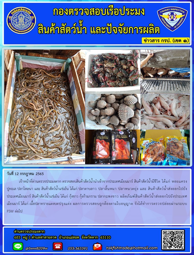 วันที่ 12 กรกฎาคม 2565  	เจ้าหน้าที่ด่านตรวจประมงตาก ตรวจสอบสินค้าสัตว์น้ำนำเข้าจากประเทศเมียนมาร์ สินค้าสัตว์น้ำมีชีวิต ได้แก่ หอยแครงปูทะเล ปลาไหลนา และ สินค้าสัตว์น้ำแช่เย็น ได้แก่ ปลาดาบลาว ปลาลิ้นหมา ปลาหนวดยุ่ง และ สินค้าสัตว์น้ำส่งออกไปยังประเทศเมียนมาร์ สินค้าสัตว์น้ำแช่เย็น ได้แก่ กุ้งขาว กุ้งก้ามกราม ปลากะพงขาว ผลิตภัณฑ์สินค้าสัตว์น้ำส่งออกไปยังประเทศเมียนมาร์ ได้แก่ เนื้อปลาทรายแดงบดปรุงแต่ง ผลการตรวจสอบถูกต้องตามใบอนุญาต จึงได้ทำการตรวจปล่อยผ่านระบบFSW ต่อไป..คลิก