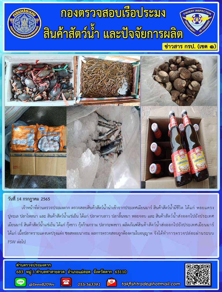 วันที่ 14 กรกฎาคม 2565  	เจ้าหน้าที่ด่านตรวจประมงตาก ตรวจสอบสินค้าสัตว์น้ำนำเข้าจากประเทศเมียนมาร์ สินค้าสัตว์น้ำมีชีวิต ได้แก่ หอยแครงปูทะเล ปลาไหลนา และ สินค้าสัตว์น้ำแช่เย็น ได้แก่ ปลาดาบลาว ปลาลิ้นหมา หอยจอบ และ สินค้าสัตว์น้ำส่งออกไปยังประเทศเมียนมาร์ สินค้าสัตว์น้ำแช่เย็น ได้แก่ กุ้งขาว กุ้งก้ามกราม ปลากะพงขาว ผลิตภัณฑ์สินค้าสัตว์น้ำส่งออกไปยังประเทศเมียนมาร์ ได้แก่ เนื้อปลาทรายแดงบดปรุงแต่ง ซอสหอยนางรม ผลการตรวจสอบถูกต้องตามใบอนุญาต จึงได้ทำการตรวจปล่อยผ่านระบบFSW ต่อไป..คลิก
